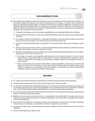 287
CAPÍTULO 16 • Motivación
PARA BENEFICIARTU VIDA
Frecuentemente padecemos la falta de cooperación de otros compañeros cuando queremos emprender una
actividad en equipo. Nos agrada reunirnos con otras personas, sin embargo, no siempre somos capaces de
lograr los resultados deseados debido a la falta de motivación de los demás integrantes. En seguida te pre-
sentamos algunas ideas relacionadas con los factores que pueden facilitar la motivación de los equipos; no
obstante, queremos recordarte que la motivación depende siempre y en última instancia de que cada persona
del grupo tome la decisión de automotivarse.
1. El propósito del equipo y las motivaciones y necesidades de sus integrantes deben estar alineados.
2. El equipo debe de enfrentare a un reto que represente dificultad, pero ante el que se sienta capaz de salir
victorioso.
3. Es necesario fomentar compañerismo o camaradería, basados en una comunicación abierta y directa, en
la que se reconocen los logros y las contribuciones de los demás integrantes.
4. Es buena la responsabilidad cuando va aparejada con la autoridad para realizar sus actividades y propó-
sitos.
5. Hay que buscar el crecimiento, esto es, cuando los integrantes del equipo sienten que se está avanzando,
que están aprendiendo y que hay un desarrollo mental.
6. Propiciar un liderazgo que más que pretexto para el envanecimiento personal promueva que los integran-
tes del equipo den lo mejor de sí mismos.
• En síntesis, un equipo cuyos integrantes estén alineados con el propósito, sientan un reto en la tarea,
experimenten un fuerte sentimiento de camaradería, se sientan responsables del resultado y experi-
menten un desarrollo como equipo y como personas, tenderá a sostener su motivación durante un
mayor tiempo.
• Esto no quiere decir que no existirán dificultades o que las necesidades y deseos de los miembros del
equipo no cambiarán con el tiempo. En esos casos, deberán hacerse algunas modificaciones y hasta
cambiar a algunos de sus integrantes. Pero para mantener la motivación por tiempo prácticamente
indefinido, se deberá sostener los factores mencionados.
RESUMEN
Un motivo es el proceso dinámico y direccional que orienta los actos concretos de los individuos.
También puede considerarse como motivo al objeto que atrae o impulsa al sujeto.
La motivación puede estudiarse desde diferentes ángulos: el enfoque de estímulo y descarga de energía; el de
los procesos asociativos y las conexiones aprendidas; como la resultante de fenómenos genéticos y metabó-
licos; como la búsqueda del equilibrio homeostático y, por último, bajo el enfoque relacional.
Los contenidos del inconsciente también influyen fuertemente en las motivaciones humanas, al igual que los
patrones instintivos propios de la especie.
Maslow creó una jerarquía motivacional, que en la actualidad es la más difundida. Él considera que las nece-
sidades se ordenan jerárquicamente como sigue: las fisiológicas, las de seguridad, las sociales, las de estima
y las de autorrealización.
Una emoción es el estado de sensaciones complejo que comprende una experiencia consciente, respuestas
físicas internas y manifiestas, y la capacidad de motivar al organismo para la acción.
Las emociones dan origen a los sentimientos, pudiendo considerar a estos últimos como meras emociones
educadas.
Las emociones básicas son placer y dolor.
✔
♦
♦
♦
♦
♦
♦
♦
♦
 