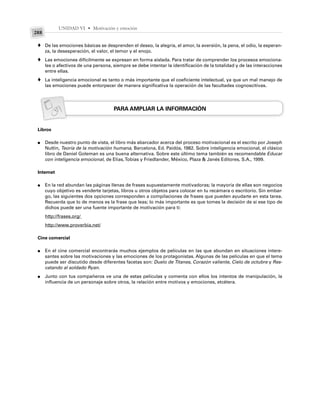 UNIDAD VI • Motivación y emoción
288
De las emociones básicas se desprenden el deseo, la alegría, el amor, la aversión, la pena, el odio, la esperan-
za, la desesperación, el valor, el temor y el enojo.
Las emociones difícilmente se expresan en forma aislada. Para tratar de comprender los procesos emociona-
les o afectivos de una persona, siempre se debe intentar la identificación de la totalidad y de las interacciones
entre ellas.
La inteligencia emocional es tanto o más importante que el coeficiente intelectual, ya que un mal manejo de
las emociones puede entorpecer de manera significativa la operación de las facultades cognoscitivas.
PARA AMPLIAR LA INFORMACIÓN
Libros
Desde nuestro punto de vista, el libro más abarcador acerca del proceso motivacional es el escrito por Joseph
Nuttin, Teoría de la motivación humana, Barcelona, Ed. Paidós, 1982. Sobre inteligencia emocional, el clásico
libro de Daniel Goleman es una buena alternativa. Sobre este último tema también es recomendable Educar
con inteligencia emocional, de Elías,Tobías y Friedlander, México, Plaza & Janés Editores, S.A., 1999.
Internet
En la red abundan las páginas llenas de frases supuestamente motivadoras; la mayoría de ellas son negocios
cuyo objetivo es venderte tarjetas, libros u otros objetos para colocar en tu recámara o escritorio. Sin embar-
go, las siguientes dos opciones corresponden a compilaciones de frases que pueden ayudarte en esta tarea.
Recuerda que lo de menos es la frase que leas; lo más importante es que tomes la decisión de si ese tipo de
dichos puede ser una fuente importante de motivación para ti:
http://frases.org/
http://www.proverbia.net/
Cine comercial
En el cine comercial encontrarás muchos ejemplos de películas en las que abundan en situaciones intere-
santes sobre las motivaciones y las emociones de los protagonistas. Algunas de las películas en que el tema
puede ser discutido desde diferentes facetas son: Duelo de Titanes, Corazón valiente, Cielo de octubre y Res-
catando al soldado Ryan.
Junto con tus compañeros ve una de estas películas y comenta con ellos los intentos de manipulación, la
influencia de un personaje sobre otros, la relación entre motivos y emociones, etcétera.
♦
♦
♦
●
●
●
●
 