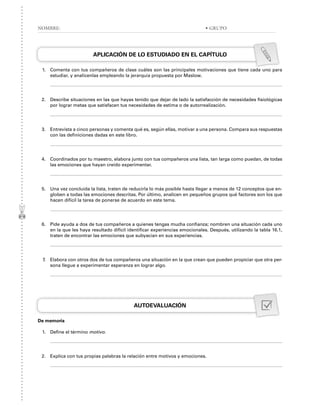 APLICACIÓN DE LO ESTUDIADO EN EL CAPÍTULO
1. Comenta con tus compañeros de clase cuáles son las principales motivaciones que tiene cada uno para
estudiar, y analícenlas empleando la jerarquía propuesta por Maslow.
2. Describe situaciones en las que hayas tenido que dejar de lado la satisfacción de necesidades fisiológicas
por lograr metas que satisfacen tus necesidades de estima o de autorrealización.
3. Entrevista a cinco personas y comenta qué es, según ellas, motivar a una persona. Compara sus respuestas
con las definiciones dadas en este libro.
4. Coordinados por tu maestro, elabora junto con tus compañeros una lista, tan larga como puedan, de todas
las emociones que hayan creído experimentar.
5. Una vez concluida la lista, traten de reducirla lo más posible hasta llegar a menos de 12 conceptos que en-
globen a todas las emociones descritas. Por último, analicen en pequeños grupos qué factores son los que
hacen difícil la tarea de ponerse de acuerdo en este tema.
6. Pide ayuda a dos de tus compañeros a quienes tengas mucha confianza; nombren una situación cada uno
en la que les haya resultado difícil identificar experiencias emocionales. Después, utilizando la tabla 16.1,
traten de encontrar las emociones que subyacían en sus experiencias.
7. Elabora con otros dos de tus compañeros una situación en la que crean que pueden propiciar que otra per-
sona llegue a experimentar esperanza en lograr algo.
AUTOEVALUACIÓN
De memoria
1. Define el término motivo.
2. Explica con tus propias palabras la relación entre motivos y emociones.
NOMBRE: • GRUPO
 