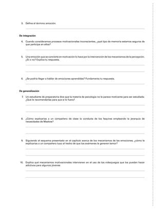 3. Define el término emoción.
De integración
4. Cuando consideramos procesos motivacionales inconscientes, ¿qué tipo de memoria estamos seguros de
que participa en ellos?
5. Una emoción que se convierte en motivación lo hace por la intervención de los mecanismos de la percepción.
¿Sí o no? Explica tu respuesta.
6. ¿Se podría llegar a hablar de emociones aprendidas? Fundamenta tu respuesta.
De generalización
7. Un estudiante de preparatoria dice que la materia de psicología no le parece motivante para ser estudiada.
¿Qué le recomendarlas para que sí lo fuera?
8. ¿Cómo explicarías a un compañero de clase la conducta de los faquires empleando la jerarquía de
necesidades de Maslow?
9. Siguiendo el esquema presentado en el capítulo acerca de los mecanismos de las emociones, ¿cómo le
explicarías a un compañero tuyo el hecho de que los exámenes le generen temor?
10. Explica qué mecanismos motivacionales intervienen en el uso de los videojuegos que los pueden hacer
adictivos para algunos jóvenes
 