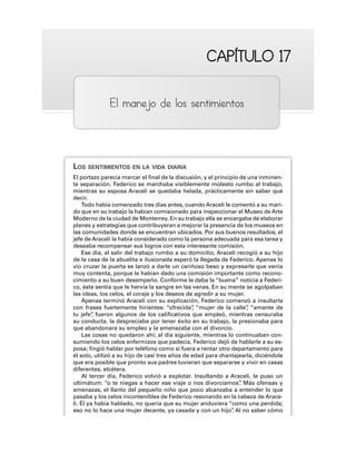 CAPÍTULO 17
CAPÍTULO 17
El manejo de los sentimientos
LOS SENTIMIENTOS EN LA VIDA DIARIA
El portazo parecía marcar el final de la discusión, y el principio de una inminen-
te separación. Federico se marchaba visiblemente molesto rumbo al trabajo,
mientras su esposa Araceli se quedaba helada, prácticamente sin saber qué
decir.
Todo había comenzado tres días antes, cuando Araceli le comentó a su mari-
do que en su trabajo la habían comisionado para inspeccionar el Museo de Arte
Moderno de la ciudad de Monterrey. En su trabajo ella se encargaba de elaborar
planes y estrategias que contribuyeran a mejorar la presencia de los museos en
las comunidades donde se encuentran ubicados. Por sus buenos resultados, el
jefe de Araceli la había considerado como la persona adecuada para esa tarea y
deseaba recompensar sus logros con esta interesante comisión.
Ese día, al salir del trabajo rumbo a su domicilio, Araceli recogió a su hijo
de la casa de la abuelita e ilusionada esperó la llegada de Federico. Apenas lo
vio cruzar la puerta se lanzó a darle un cariñoso beso y expresarle que venía
muy contenta, porque le habían dado una comisión importante como recono-
cimiento a su buen desempeño. Conforme le daba la “buena” noticia a Federi-
co, éste sentía que le hervía la sangre en las venas. En su mente se agolpaban
las ideas, los celos, el coraje y los deseos de agredir a su mujer.
Apenas terminó Araceli con su explicación, Federico comenzó a insultarla
con frases fuertemente hirientes: “ofrecida”
, “mujer de la calle”
, “amante de
tu jefe”
, fueron algunos de los calificativos que empleó, mientras censuraba
su conducta, la despreciaba por tener éxito en su trabajo, la presionaba para
que abandonara su empleo y la amenazaba con el divorcio.
Las cosas no quedaron ahí; al día siguiente, mientras lo continuaban con-
sumiendo los celos enfermizos que padecía, Federico dejó de hablarle a su es-
posa; fingió hablar por teléfono como si fuera a rentar otro departamento para
él solo, utilizó a su hijo de casi tres años de edad para chantajearla, diciéndole
que era posible que pronto sus padres tuvieran que separarse y vivir en casas
diferentes, etcétera.
Al tercer día, Federico volvió a explotar. Insultando a Araceli, le puso un
ultimátum: “o te niegas a hacer ese viaje o nos divorciamos”
. Más ofensas y
amenazas, el llanto del pequeño niño que poco alcanzaba a entender lo que
pasaba y los celos incontenibles de Federico resonando en la cabeza de Arace-
li. Él ya había hablado, no quería que su mujer anduviera “como una perdida;
eso no lo hace una mujer decente, ya casada y con un hijo”
. Al no saber cómo
 