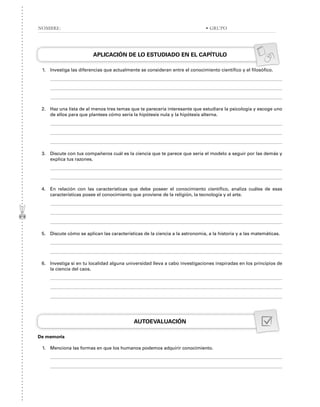 APLICACIÓN DE LO ESTUDIADO EN EL CAPÍTULO
1. Investiga las diferencias que actualmente se consideran entre el conocimiento científico y el filosófico.
2. Haz una lista de al menos tres temas que te parecería interesante que estudiara la psicología y escoge uno
de ellos para que plantees cómo sería la hipótesis nula y la hipótesis alterna.
3. Discute con tus compañeros cuál es la ciencia que te parece que sería el modelo a seguir por las demás y
explica tus razones.
4. En relación con las características que debe poseer el conocimiento científico, analiza cuáles de esas
características posee el conocimiento que proviene de la religión, la tecnología y el arte.
5. Discute cómo se aplican las características de la ciencia a la astronomía, a la historia y a las matemáticas.
6. Investiga si en tu localidad alguna universidad lleva a cabo investigaciones inspiradas en los principios de
la ciencia del caos.
AUTOEVALUACIÓN
De memoria
1. Menciona las formas en que los humanos podemos adquirir conocimiento.
NOMBRE: • GRUPO
 