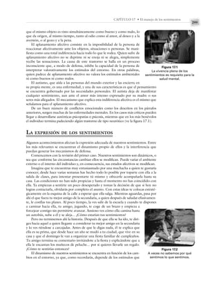 299
CAPÍTULO 17 • El manejo de los sentimientos
que el mismo objeto es visto simultáneamente como bueno y como malo, lo
que da origen, al mismo tiempo, tanto al odio como al amor, al deseo y a la
aversión, o al gozo y a la pena.
El aplanamiento afectivo consiste en la imposibilidad de la persona de
reaccionar afectivamente ante los objetos, situaciones o personas. Se mani-
fiesta como una total indiferencia hacia todo lo que le rodea. Quien sufre de
aplanamiento afectivo no se deprime ni se enoja ni se alegra, simplemente
recibe las sensaciones. La causa de este trastorno se halla en un proceso
inconsciente que, a modo de defensa, inhibe la capacidad de la persona de
interpretar valorativamente los estímulos del entorno. En otras palabras,
quien padece de aplanamiento afectivo no valora los estímulos ambientales
ni como buenos ni como malos.
El autismo, que aísla a las personas del mundo exterior y las encierra en
su propia mente, es una enfermedad, y una de sus características es que el pensamiento
se encuentra gobernado por las necesidades personales. El autista deja de manifestar
cualquier sentimiento, aun ante el amor más intenso expresado por su madre o sus
seres más allegados. El mecanismo que explica esta indiferencia afectiva es el mismo que
señalamos para el aplanamiento afectivo.
De un buen número de conflictos emocionales como los descritos en los párrafos
anteriores, surgen muchas de las enfermedades mentales. En los casos más críticos pueden
llegar a desarrollarse auténticas psicopatías o psicosis, mientras que en los más benévolos
el individuo termina padeciendo algún trastorno de tipo neurótico (ve la figura 17.1).
LA EXPRESIÓN DE LOS SENTIMIENTOS
Algunos acontecimientos afectan la expresión adecuada de nuestros sentimientos. Entre
los más relevantes se encuentran el dinamismo propio de ellos y la interferencia que
puedan generar los mecanismos de defensa.
Comencemos con la revisión del primer caso. Nuestros sentimientos son dinámicos, o
sea que conforme las circunstancias cambian ellos se modifican. Puede variar el ambiente
externo o el interno del individuo y, en consecuencia, sus estados afectivos se modifican.
Imagina que te encuentras muy entusiasmado por una muchacha a quien te gustaría
conocer; desde hace varias semanas has hecho todo lo posible por toparte con ella a la
salida de clases, para intentar presentarte tú mismo y ofrecerle acompañarla hasta su
casa. Las condiciones no han sido propicias y hasta el momento no has coincidido con
ella. Ya empiezas a sentirte un poco desesperado y tomas la decisión de que si hoy no
logras contactarla, olvidarás por completo el asunto. Con estas ideas te colocas estraté-
gicamente en la esquina de la calle a esperar que ella salga. Mientras aguardas, pasa por
ahí el que fuera tu mejor amigo de la secundaria, a quien después de saludar efusivamen-
te, le confías tus planes. Al poco tiempo, la ves salir de la escuela y cuando te dispones
a caminar hacia ella, tu amigo, jugando, te coge de un brazo y empieza a
forcejear contigo sin permitirte avanzar. Ansioso ves cómo ella camina hasta
un autobús, sube a él y se aleja... ¿Cómo estarían tus sentimientos?
Pero no terminemos ahí la historia. Después de que ella se ha ido, te diri-
ges hacia aquel a quien llegaste a considerar tu mejor amigo en la secundaria
y lo ves riéndose a carcajadas. Antes de que le digas nada, él te explica que
ella es su prima, que desde hace un año se mudó a tu ciudad, que vive en su
casa y que el domingo le van a organizar una fiesta familiar de cumpleaños.
Tu amigo termina su comentario invitándote a la fiesta y explicándote que a
ella le encantan los muñecos de peluche... por si quieres llevarle un regalo.
¿Cómo te sentirías entonces?
El dinamismo de nuestros sentimientos se encuentra en función de los cam-
bios en el entorno, ya que, como recordarás, depende de los estímulos que
Figura 17.1
La vivencia plena de los
sentimientos es requisito para la
salud mental.
Figura 17.2
A veces no sabemos por qué
sentimos lo que sentimos.
 