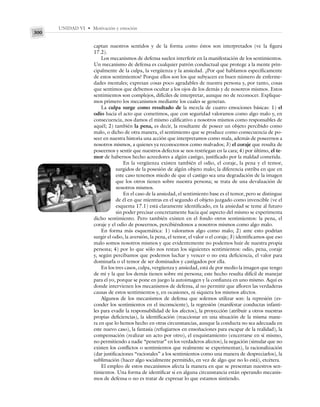 UNIDAD VI • Motivación y emoción
300
captan nuestros sentidos y de la forma como éstos son interpretados (ve la figura
17.2).
Los mecanismos de defensa suelen interferir en la manifestación de los sentimientos.
Un mecanismo de defensa es cualquier patrón conductual que protege a la mente prin-
cipalmente de la culpa, la vergüenza y la ansiedad. ¿Por qué hablamos específicamente
de estos sentimientos? Porque ellos son los que subyacen en buen número de enferme-
dades mentales; expresan cosas poco agradables de nuestra persona y, por tanto, cosas
que sentimos que debemos ocultar a los ojos de los demás y de nosotros mismos. Estos
sentimientos son complejos, difíciles de interpretar, aunque no de reconocer. Explique-
mos primero los mecanismos mediante los cuales se generan.
La culpa surge como resultado de la mezcla de cuatro emociones básicas: 1) el
odio hacia el acto que cometimos, que con seguridad valoramos como algo malo y, en
consecuencia, nos damos el mismo calificativo a nosotros mismos como responsables de
aquél; 2) también la pena, es decir, la resultante de poseer un objeto percibido como
malo, o dicho de otra manera, el sentimiento que se produce como consecuencia de po-
seer en nuestra historia una acción que interpretamos como mala, además de poseernos a
nosotros mismos, a quienes ya reconocemos como malvados; 3) el coraje que resulta de
poseernos y sentir que nuestros defectos se nos restriegan en la cara; 4) por último, el te-
mor de habernos hecho acreedores a algún castigo, justificado por la maldad cometida.
En la vergüenza existen también el odio, el coraje, la pena y el temor,
surgidos de la posesión de algún objeto malo; la diferencia estriba en que en
este caso tenemos miedo de que el castigo sea una degradación de la imagen
que los otros tienen sobre nuestra persona; se trata de una devaluación de
nosotros mismos.
En el caso de la ansiedad, el sentimiento base es el temor, pero se distingue
de él en que mientras en el segundo el objeto juzgado como invencible (ve el
esquema 17.1) está claramente identificado, en la ansiedad se teme al futuro
sin poder precisar concretamente hacia qué aspecto del mismo se experimenta
dicho sentimiento. Pero también existen en el fondo otros sentimientos: la pena, el
coraje y el odio de poseernos, percibiéndonos a nosotros mismos como algo malo.
En forma más esquemática: 1) valoramos algo como malo; 2) ante esto podrían
surgir el odio, la aversión, la pena, el temor, el valor o el coraje; 3) identificamos que eso
malo somos nosotros mismos y que evidentemente no podemos huir de nuestra propia
persona; 4) por lo que sólo nos restan los siguientes sentimientos: odio, pena, coraje
y, según percibamos que podemos luchar y vencer o no esta deficiencia, el valor para
dominarla o el temor de ser dominados y castigados por ella.
En los tres casos, culpa, vergüenza y ansiedad, está de por medio la imagen que tengo
de mí y la que los demás tienen sobre mi persona; este hecho resulta difícil de manejar
para el yo, porque se pone en juego la autoimagen y la confianza en uno mismo. Aquí es
donde intervienen los mecanismos de defensa, al no permitir que afloren las verdaderas
causas de estos sentimientos y, en ocasiones, ni siquiera los mismos afectos.
Algunos de los mecanismos de defensa que solemos utilizar son: la represión (es-
conder los sentimientos en el inconsciente), la regresión (manifestar conductas infanti-
les para evadir la responsabilidad de los afectos), la proyección (atribuir a otros nuestras
propias deficiencias), la identificación (reaccionar en una situación de la misma mane-
ra en que lo hemos hecho en otras circunstancias, aunque la conducta no sea adecuada en
este nuevo caso), la fantasía (refugiarnos en ensoñaciones para escapar de la realidad), la
compensación (realizar un acto por otro), el enquistamiento (encerrarse en sí mismo,
no permitiendo a nadie “penetrar” en los verdaderos afectos), la negación (simular que no
existen los conflictos o sentimientos que realmente se experimentan), la racionalización
(dar justificaciones “racionales” a los sentimientos como una manera de despreciarlos), la
sublimación (hacer algo socialmente permitido, en vez de algo que no lo está), etcétera.
El empleo de estos mecanismos afecta la manera en que se presentan nuestros sen-
timientos. Una forma de identificar si en alguna circunstancia están operando mecanis-
mos de defensa o no es tratar de expresar lo que estamos sintiendo.
 