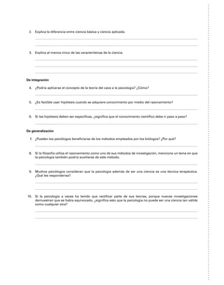 2. Explica la diferencia entre ciencia básica y ciencia aplicada.
3. Explica al menos cinco de las características de la ciencia.
De integración
4. ¿Podría aplicarse el concepto de la teoría del caos a la psicología? ¿Cómo?
5. ¿Es factible usar hipótesis cuando se adquiere conocimiento por medio del razonamiento?
6. Si las hipótesis deben ser específicas, ¿significa que el conocimiento científico debe ir paso a paso?
De generalización
7. ¿Pueden los psicólogos beneficiarse de los métodos empleados por los biólogos? ¿Por qué?
8. Si la filosofía utiliza el razonamiento como uno de sus métodos de investigación, menciona un tema en que
la psicología también podría auxiliarse de este método.
9. Muchos psicólogos consideran que la psicología además de ser una ciencia es una técnica terapéutica.
¿Qué les responderías?
10. Si la psicología a veces ha tenido que rectificar parte de sus teorías, porque nuevas investigaciones
demuestran que se había equivocado, ¿significa esto que la psicología no puede ser una ciencia tan válida
como cualquier otra?
 