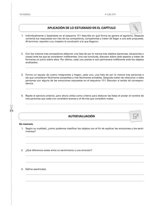 APLICACIÓN DE LO ESTUDIADO EN EL CAPÍTULO
1. Individualmente y basándote en el esquema 17.1 describe en qué forma se genera el egoísmo. Después
comenta tus respuestas con tres de tus compañeros, compárenlas y traten de llegar a una sola propuesta.
Al terminar, reporten a su maestro la conclusión a la que llegaron.
2. Con los mismos tres compañeros elaboren una lista de por lo menos tres objetos (personas, situaciones o
cosas) ante los que se consideren indiferentes. Una vez concluida, discutan sobre cada aspecto y traten de
formarse un juicio sobre ellos. Por último, cada uno piense si aún permanece indiferente ante los objetos
analizados.
3. Forma un equipo de cuatro integrantes y hagan, cada uno, una lista de por lo menos tres personas a
las que consideren fácilmente accesibles y tres fácilmente evitables. Después traten de relacionar a tales
personas con alguna de las emociones expuestas en el esquema 17.1. Discutan si existe tal correspon-
dencia.
4. Repite el ejercicio anterior, pero ahora utiliza como criterio para elaborar las listas el anotar el nombre de
tres personas que cada uno considere buenas y el de tres que considere malas.
AUTOEVALUACIÓN
De memoria
1. Según su cualidad, ¿cómo podemos clasificar los objetos con el fin de explicar las emociones y los senti-
mientos?
2. ¿Qué diferencia existe entre un sentimiento y una emoción?
3. Define asertividad.
NOMBRE: • GRUPO
 