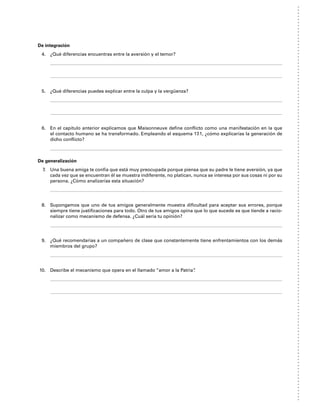 De integración
4. ¿Qué diferencias encuentras entre la aversión y el temor?
5. ¿Qué diferencias puedes explicar entre la culpa y la vergüenza?
6. En el capítulo anterior explicamos que Maisonneuve define conflicto como una manifestación en la que
el contacto humano se ha transformado. Empleando el esquema 17.1, ¿cómo explicarías la generación de
dicho conflicto?
De generalización
7. Una buena amiga te confía que está muy preocupada porque piensa que su padre le tiene aversión, ya que
cada vez que se encuentran él se muestra indiferente, no platican, nunca se interesa por sus cosas ni por su
persona. ¿Cómo analizarías esta situación?
8. Supongamos que uno de tus amigos generalmente muestra dificultad para aceptar sus errores, porque
siempre tiene justificaciones para todo. Otro de tus amigos opina que lo que sucede es que tiende a racio-
nalizar como mecanismo de defensa. ¿Cuál sería tu opinión?
9. ¿Qué recomendarías a un compañero de clase que constantemente tiene enfrentamientos con los demás
miembros del grupo?
10. Describe el mecanismo que opera en el llamado “amor a la Patria”
.
 