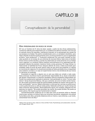 CAPÍTULO 18
CAPÍTULO 18
Conceptualización de la personalidad
UNA PERSONALIDAD EN BUSCA DE AYUDA
D.F
. era un hombre de 41 años de edad, casado y padre de dos chicas adolescentes,
cuando fue referido para tratamiento por un problema de delirium tremens. Una vez que
su psicosis tóxica fue atendida, intentamos entender en la psicoterapia las causas de
sus excesos en el beber. No podría considerársele como un verdadero alcohólico, pero
había utilizado el alcohol excesivamente como una forma de llenar lo que en logoterapia
se llama “vacío existencial” o “frustración existencial”
. Por otra parte, también se bus-
caba ayudarlo en el manejo de sus síntomas de neurosis fóbica, tales como el temblor
de las manos cuando escribía y cuando era observado por otras personas. En su trabajo
como ingeniero, su condición fóbica interfería enormemente en su capacidad para de-
sempeñar labores de precisión mecánica frente a otras personas. Por largo tiempo no
había tenido la habilidad de firmar cheques delante de otros y había acumulado gran
ansiedad, hasta el punto de sentir pánico cada vez que tenía que presentar un reporte
en reuniones de negocios. En situaciones sociales se había percatado de su incapacidad
para sostener una taza o un vaso sin experimentar temor a los temblores de sus manos
y a derramar el contenido.
Encenderle el cigarrillo a alguien era un acto que debía ser evitado a toda costa.
Estos síntomas neuróticos fueron parcialmente responsables de su abuso sintomático
del alcohol. Nuevamente, la intención paradójica (técnica terapéutica desarrollada por
Frankl) fue ampliamente explicada al paciente, instruyéndosele en cómo “brincar justo
dentro” de las situaciones fóbicas, más que a evitarlas, tal como lo había venido hacien-
do. Se le pidió que buscara todas las oportunidades posibles de mostrar ante grupos “lo
buen zarandeador” que era. Debería demostrar a otros qué tan nervioso se podía poner
y cómo podía derramar su café por todas partes. Habiendo sufrido por mucho tiempo de
estos síntomas atemorizantes, afortunadamente siguió mis consejos. Después de tres
sesiones me reportó: “No puedo zarandear las manos. No puedo temblar. No puedo ya
sentir pánico. No importa qué tan fuertemente lo intente”
.
Característicamente, podemos ver en este caso cómo el paciente utiliza su libertad
interna para cambiar su actitud hacia sus síntomas neuróticos, adoptando una actitud
humorística ante ellos, poniendo distancia entre sí mismo y sus síntomas, y por tanto,
colocándose fuera de ellos.*
*Relato clínico de Hanz O. Grez, citado en el libro de Viktor Frankl, Psychotherapy and existencialism, Gran Bre-
taña, Pengguin Books, 1978.
 