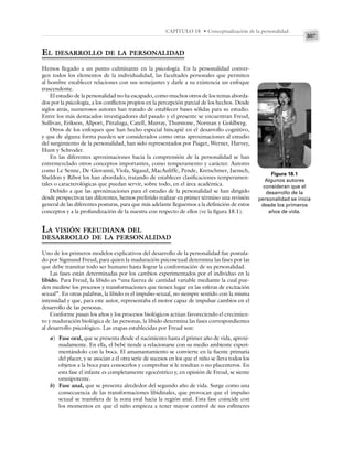 307
CAPÍTULO 18 • Conceptualización de la personalidad
EL DESARROLLO DE LA PERSONALIDAD
Hemos llegado a un punto culminante en la psicología. En la personalidad conver-
gen todos los elementos de la individualidad, las facultades personales que permiten
al hombre establecer relaciones con sus semejantes y darle a su existencia un enfoque
trascendente.
El estudio de la personalidad no ha escapado, como muchos otros de los temas aborda-
dos por la psicología, a los conflictos propios en la percepción parcial de los hechos. Desde
siglos atrás, numerosos autores han tratado de establecer bases sólidas para su estudio.
Entre los más destacados investigadores del pasado y el presente se encuentran Freud,
Sullivan, Erikson, Allport, Pittaluga, Catell, Murray, Thurstone, Norman y Goldberg.
Otros de los enfoques que han hecho especial hincapié en el desarrollo cognitivo,
y que de alguna forma pueden ser considerados como otras aproximaciones al estudio
del surgimiento de la personalidad, han sido representados por Piaget, Werner, Harvey,
Hunt y Schroder.
En las diferentes aproximaciones hacia la comprensión de la personalidad se han
entremezclado otros conceptos importantes, como temperamento y carácter. Autores
como Le Senne, De Giovanni, Viola, Sigaud, MacAuliffe, Pende, Kretschmer, Jaensch,
Sheldon y Ribot los han abordado, tratando de establecer clasificaciones temperamen-
tales o caracterológicas que puedan servir, sobre todo, en el área académica.
Debido a que las aproximaciones para el estudio de la personalidad se han dirigido
desde perspectivas tan diferentes, hemos preferido realizar en primer término una revisión
general de las diferentes posturas, para que más adelante lleguemos a la definición de estos
conceptos y a la profundización de la nuestra con respecto de ellos (ve la figura 18.1).
LA VISIÓN FREUDIANA DEL
DESARROLLO DE LA PERSONALIDAD
Uno de los primeros modelos explicativos del desarrollo de la personalidad fue postula-
do por Sigmund Freud, para quien la maduración psicosexual determina las fases por las
que debe transitar todo ser humano hasta lograr la conformación de su personalidad.
Las fases están determinadas por los cambios experimentados por el individuo en la
libido. Para Freud, la libido es “una fuerza de cantidad variable mediante la cual pue-
den medirse los procesos y transformaciones que tienen lugar en las esferas de excitación
sexual”. En otras palabras, la libido es el impulso sexual, no siempre sentido con la misma
intensidad y que, para este autor, representaba el motor capaz de impulsar cambios en el
desarrollo de las personas.
Conforme pasan los años y los procesos biológicos actúan favoreciendo el crecimien-
to y maduración biológica de las personas, la libido determina las fases correspondientes
al desarrollo psicológico. Las etapas establecidas por Freud son:
a) Fase oral, que se presenta desde el nacimiento hasta el primer año de vida, aproxi-
madamente. En ella, el bebé tiende a relacionarse con su medio ambiente experi-
mentándolo con la boca. El amamantamiento se convierte en la fuente primaria
del placer, y se asocian a él otra serie de sucesos en los que el niño se lleva todos los
objetos a la boca para conocerlos y comprobar si le resultan o no placenteros. En
esta fase el infante es completamente egocéntrico y, en opinión de Freud, se siente
omnipotente.
b) Fase anal, que se presenta alrededor del segundo año de vida. Surge como una
consecuencia de las transformaciones libidinales, que provocan que el impulso
sexual se transfiera de la zona oral hacia la región anal. Esta fase coincide con
los momentos en que el niño empieza a tener mayor control de sus esfínteres
Figura 18.1
Algunos autores
consideran que el
desarrollo de la
personalidad se inicia
desde los primeros
años de vida.
 