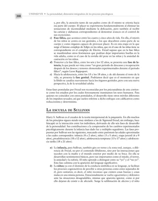 UNIDAD VII • La personalidad, dimensión integradora de los procesos psicológicos
308
y, por ello, la atención tanto de sus padres como de él mismo se orienta hacia
esa parte del cuerpo. El placer se experimenta fundamentalmente al eliminar las
sensaciones de incomodidad mediante la defecación, pero también al recibir
las caricias y alabanzas correspondientes al demostrar avances en el control de
sus excreciones.
c) Fase fálica, que acontece entre los cuatro y cinco años de vida. En ella, el interés
de los niños se centra en sus genitales, a los que descubren como parte de su
cuerpo y como órganos capaces de provocar placer. Es en esta etapa en la que
surge el famoso complejo de Edipo en los niños, que en el caso de las niñas tiene su
correspondiente en el complejo de Electra. Freud supuso que en la fase fálica
se manifestaban otros fenómenos que podrían dejar importantes huellas en la
vida adulta, como es el caso de la envidia del pene en las niñas y la ansiedad de
castración en los niños.
d) Posterior a la fase fálica, entre los seis y los 12 años, se presenta una fase de la-
tencia, la que puede ser vista como “un gran periodo de descanso y recuperación
después de los deseos y temores elementales experimentados durante el periodo
fálico”, según Leon Rappoport.
e) Hacia la adolescencia, entre los 13 y los 18 años, y de ahí durante el resto de la
vida, se presenta la fase genital. Podríamos decir que es el momento en que
la libido se canaliza nuevamente hacia los órganos genitales, pero con una nueva
perspectiva, la de la sexualidad adulta.
Estas fases postuladas por Freud son reconocidas por los psicoanalistas de esta corrien-
te como los estadios por los cuales forzosamente transitamos los seres humanos. Para
quienes no coinciden con estos postulados, el desarrollo tiene otros móviles diferentes
de los impulsos sexuales; así que suelen referirse a dicho enfoque con calificativos como
reduccionista y determinista.
LA ESCUELA DE SULLIVAN
Harry S. Sullivan es el creador de la teoría interpersonal de la psiquiatría. En ella muchos
de los principios siguen siendo muy similares a los de Sigmund Freud; sin embargo, hace
hincapié en la interacción entre los individuos, derivando de ello seis fases de desarrollo
de la personalidad. Sus contribuciones a la comprensión de los cambios experimentados
psicológicamente durante la infancia han dado luz a múltiples seguidores. Las fases pro-
puestas por Sullivan son las siguientes, marcando entre paréntesis las edades aproximadas
a las cuales corresponden: infancia (0 a 2 años), niñez (3 a 5 años), etapa juvenil (6 a 9
años), preadolescencia (10 a 12 años), adolescencia temprana (13 a 17 años) y adolescen-
cia tardía (18 a 21 años).
a) La infancia, para Sullivan, también gira en torno a la zona oral, aunque, a dife-
rencia de Freud, no por el contenido libidinoso, sino por las interacciones que
suceden con la madre y el mundo exterior por medio de su boca. En ella se
desarrollan sentimientos básicos, pero tan importantes como el miedo, el terror,
la ansiedad y la euforia. El niño aprende a distinguir entre su “yo” y el “no yo”.
Esta fase culmina con la aparición del lenguaje significativo.
b) La niñez; ya con el dominio de la conducta simbólica en su lenguaje, se facilitan
los procesos cognoscitivos de percibir a otras personas como entes separados de
él, pero unitarios; es decir, el niño reconoce que existen cosas buenas y cosas
malas en una misma persona. Emocionalmente se vuelve egocéntrico y defensivo
ante las situaciones desagradables, mismas que aparenta ignorar, como si por
ello dejaran de existir o de afectarle. Surge la sublimación de afectos y el niño
 