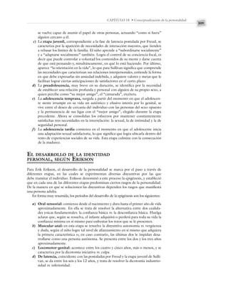 309
CAPÍTULO 18 • Conceptualización de la personalidad
se vuelve capaz de asumir el papel de otras personas, actuando “como si fuera”
alguien cercano a él.
c) La etapa juvenil, correspondiente a la fase de latencia postulada por Freud, se
caracteriza por la aparición de necesidades de interacción mayores, que tienden
a rebasar los límites de la familia. El niño aprende a “subordinarse socialmente”
y a “adaptarse socialmente” también. Logra el control de su conciencia focal, es
decir que puede controlar a voluntad los contenidos de su mente y darse cuenta
de que está pensando y, simultáneamente, en qué lo está haciendo. Por último,
aparece “la orientación en la vida”, lo que para Sullivan significa que comprende
las necesidades que caracterizan sus relaciones interpersonales, entiende la forma
en que debe expresarlas sin ansiedad indebida, y adquiere valores y metas que le
facilitan lograr ciertas anticipaciones de satisfactores en el corto plazo.
d) La preadolescencia, muy breve en su duración, se identifica por la necesidad
de establecer una relación profunda y personal con alguien de su propio sexo, a
quien percibe como “su mejor amigo”, el “camarada”, etcétera.
e) La adolescencia temprana, surgida a partir del momento en que el adolescen-
te siente irrumpir en su vida un auténtico y efusivo interés por lo genital, se
vive entre el deseo de cercanía del individuo con las personas del sexo opuesto
y la permanencia de sus ligas con el “mejor amigo”, elegido durante la etapa
precedente. Ahora se consolidan los esfuerzos por mantener constantemente
satisfechas tres necesidades en la interrelación: la sexual, la de intimidad y la de
seguridad personal.
f) La adolescencia tardía comienza en el momento en que el adolescente inicia
una adaptación sexual satisfactoria, lo que significa que logra ubicarla dentro del
resto de experiencias sociales de su vida. Esta etapa culmina con la consecución
de la madurez.
EL DESARROLLO DE LA IDENTIDAD
PERSONAL, SEGÚN ERIKSON
Para Erik Erikson, el desarrollo de la personalidad se marca por el paso a través de
diferentes etapas, en las cuales se experimentan diversas disyuntivas por las que
debe transitar el individuo. Erikson denominó a este proceso la epigénesis, y estableció
que en cada una de las diferentes etapas predominan ciertos rasgos de la personalidad.
De la manera en que se solucionen las disyuntivas dependen los rasgos que manifiesta
una persona adulta.
En forma muy resumida, los periodos del desarrollo de la epigénesis son los siguientes:
a) Oral-sensorial: comienza desde el nacimiento y dura hasta el primer año de vida
aproximadamente. En ella se trata de resolver la alternativa entre dos cualida-
des yoicas fundamentales: la confianza básica vs. la desconfianza básica. Huelga
aclarar que, según se resuelva, el infante adquirirá o perderá para toda su vida la
confianza mínima en sí mismo para enfrentar los retos que se le presenten.
b) Muscular-anal: en esta etapa se resuelve la disyuntiva autonomía vs. vergüenza
y duda, según el niño logre tal nivel de afianzamiento en sí mismo que adquiera
la primera característica o, en caso contrario, las últimas dos le impidan desa-
rrollarse como una persona autónoma. Se presenta entre los dos y los tres años
aproximadamente.
c) Locomotor-genital: acontece entre los cuatro y cinco años, más o menos, y se
caracteriza por la dicotomía iniciativa vs. culpa.
d) De latencia, coincidente con las postuladas por Freud y la etapa juvenil de Sulli-
van, se da entre los seis y los 12 años, y trata de resolver la dicotomía industrio-
sidad vs. inferioridad.
 