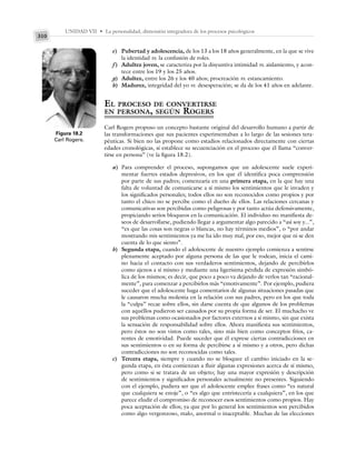 UNIDAD VII • La personalidad, dimensión integradora de los procesos psicológicos
310
e) Pubertad y adolescencia, de los 13 a los 18 años generalmente, en la que se vive
la identidad vs. la confusión de roles.
f) Adultez joven, se caracteriza por la disyuntiva intimidad vs. aislamiento, y acon-
tece entre los 19 y los 25 años.
g) Adultez, entre los 26 y los 40 años; procreación vs. estancamiento.
h) Madurez, integridad del yo vs. desesperación; se da de los 41 años en adelante.
EL PROCESO DE CONVERTIRSE
EN PERSONA, SEGÚN ROGERS
Carl Rogers propuso un concepto bastante original del desarrollo humano a partir de
las transformaciones que sus pacientes experimentaban a lo largo de las sesiones tera-
péuticas. Si bien no las propone como estadios relacionados directamente con ciertas
edades cronológicas, sí establece su secuenciación en el proceso que él llama “conver-
tirse en persona” (ve la figura 18.2).
a) Para comprender el proceso, supongamos que un adolescente suele experi-
mentar fuertes estados depresivos, en los que él identifica poca comprensión
por parte de sus padres; comenzaría en una primera etapa, en la que hay una
falta de voluntad de comunicarse a sí mismo los sentimientos que le invaden y
los significados personales; todos ellos no son reconocidos como propios y por
tanto el chico no se percibe como el dueño de ellos. Las relaciones cercanas y
comunicativas son percibidas como peligrosas y por tanto actúa defensivamente,
propiciando serios bloqueos en la comunicación. El individuo no manifiesta de-
seos de desarrollarse, pudiendo llegar a argumentar algo parecido a “así soy y...”,
“es que las cosas son negras o blancas, no hay términos medios”, o “por andar
mostrando mis sentimientos ya me ha ido muy mal, por eso, mejor que ni se den
cuenta de lo que siento”.
b) Segunda etapa, cuando el adolescente de nuestro ejemplo comienza a sentirse
plenamente aceptado por alguna persona de las que le rodean, inicia el cami-
no hacia el contacto con sus verdaderos sentimientos, dejando de percibirlos
como ajenos a sí mismo y mediante una ligerísima pérdida de expresión simbó-
lica de los mismos; es decir, que poco a poco va dejando de verlos tan “racional-
mente”, para comenzar a percibirlos más “emotivamente”. Por ejemplo, pudiera
suceder que el adolescente haga comentarios de algunas situaciones pasadas que
le causaron mucha molestia en la relación con sus padres, pero en los que toda
la “culpa” recae sobre ellos, sin darse cuenta de que algunos de los problemas
con aquéllos pudieron ser causados por su propia forma de ser. El muchacho ve
sus problemas como ocasionados por factores externos a sí mismo, sin que exista
la sensación de responsabilidad sobre ellos. Ahora manifiesta sus sentimientos,
pero éstos no son vistos como tales, sino más bien como conceptos fríos, ca-
rentes de emotividad. Puede suceder que él exprese ciertas contradicciones en
sus sentimientos o en su forma de percibirse a sí mismo y a otros, pero dichas
contradicciones no son reconocidas como tales.
c) Tercera etapa, siempre y cuando no se bloquee el cambio iniciado en la se-
gunda etapa, en ésta comienzan a fluir algunas expresiones acerca de sí mismo,
pero como si se tratara de un objeto; hay una mayor expresión y descripción
de sentimientos y significados personales actualmente no presentes. Siguiendo
con el ejemplo, pudiera ser que el adolescente emplee frases como “es natural
que cualquiera se enoje”, o “es algo que entristecería a cualquiera”, en los que
parece eludir el compromiso de reconocer esos sentimientos como propios. Hay
poca aceptación de ellos; ya que por lo general los sentimientos son percibidos
como algo vergonzoso, malo, anormal o inaceptable. Muchas de las elecciones
Figura 18.2
Carl Rogers.
 
