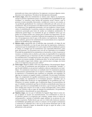 311
CAPÍTULO 18 • Conceptualización de la personalidad
personales son vistas como inefectivas. Se empiezan a reconocer algunas contra-
dicciones en la experiencia. Prevalecen las descripciones del pasado.
d) Cuarta etapa, ahora los sentimientos se relatan como objetos en el presente,
aunque la persona experimenta temor o incomodidad ante la posibilidad de que
irrumpan y se muestren como hechos del momento actual. Gracias a que la
persona se siente entendida, bienvenida y recibida tal y como es, sin censura, se
van perdiendo gradualmente los constructos elaborados por ella acerca de sus
sentimientos. Hay un incremento en la diferenciación entre dichos sentimientos,
los constructos y los significados personales, con una tendencia a buscar la pre-
cisión y la simbolización. La persona comienza a descubrir que emplea algunos
constructos personales para tratar de ocultar sus verdaderos sentimientos. El
adolescente puede llegar a la conclusión de que en realidad le afecta que sus
padres no le hagan mucho caso, porque para él ambos son importantes. En esta
fase la persona comienza a mostrarse realmente preocupada por las contradiccio-
nes y la incongruencia entre lo que es ella misma y sus experiencias. Aunque un
tanto vacilantes, aparecen los sentimientos de reconocimiento de su responsabi-
lidad en los problemas que experimenta.
e) Quinta etapa, suponiendo que el individuo siga avanzando a lo largo de este
continuo de desarrollo y en caso de que sienta que las expresiones, conductas y
experiencias que ha manifestado en la cuarta etapa son bien recibidas por quienes
le rodean, se consigue que los sentimientos sean expresados libremente como
parte del presente y se encuentren muy cerca de ser expresados en su totalidad.
El sentido de propiedad de los sentimientos se incrementa, es decir, la persona se
reconoce a sí misma como su dueña y, por tanto, la responsable de su expresión
y de los problemas que se relacionan con ellos. Se enfrentan con notable claridad
las contradicciones e incongruencias entre uno mismo y sus experiencias. Si con-
tinuamos con nuestro ejemplo, el adolescente diría “sí, me hace sentir muy triste
que mis padres tengan tanto trabajo y que convivan poco conmigo, me siento
como si yo importara muy poco para ambos”.
f) Sexta etapa. Rogers la define como una etapa distinta y frecuentemente dramá-
tica, en la que un sentimiento que previamente se ha mantenido “atorado”, y
que ha sido inhibido en este proceso cualitativo, ahora se experimenta con inme-
diatez. Un sentimiento mana hacia su resultado total. Un sentimiento presente
es directamente experimentado con su riqueza e inmediatez. Esta inmediatez de
la experiencia y el sentimiento que constituye su contenido, son aceptados. Es
algo que no requiere ser negado, temido o combatido. En esta etapa el individuo
llega a la comprensión de aquellos sentimientos que no ha logrado reconocer
como propios, los experimenta en el momento presente e identifica que en
alguna medida ellos involucran su responsabilidad en los problemas que vive.
Pensemos, en nuestro ejemplo, que el adolescente llega al reconocimiento de
que el verdadero sentimiento que hay en el fondo es un profundo amor hacia sus
padres y que desea ser correspondido en tal amor, y que al notar que ellos tienen
poco tiempo para convivir con su hijo, se siente menospreciado, como si fuera
poca cosa. Gracias a ello es capaz de manejar los sentimientos y los problemas,
revalorándolos y descubriendo su exacta dimensión.
g) Séptima etapa, una vez que el individuo ha logrado llegar hasta la sexta eta-
pa, la séptima se sucede casi automáticamente. Los sentimientos se viven en
su plenitud, gracias a la aceptación que continúa, aunque ahora en forma de
autoaceptación, y permite al individuo seguir adelante en su proceso de con-
vertirse en persona. Podría decirse que una vez vivido todo el proceso anterior,
las habilidades aprendidas para entrar en contacto con los propios sentimientos
y constructos se utilizarán una y otra vez en las nuevas situaciones que la vida
le presente, llegando a lograr un desarrollo tal que es capaz de actuar y vivir
plenamente como persona.
 