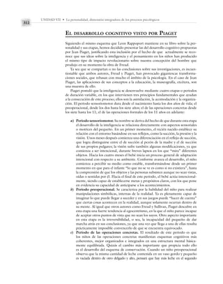 UNIDAD VII • La personalidad, dimensión integradora de los procesos psicológicos
312
EL DESARROLLO COGNITIVO VISTO POR PIAGET
Siguiendo el mismo esquema que Leon Rappoport mantiene en su libro sobre la per-
sonalidad y sus etapas, hemos decidido presentar las del desarrollo cognitivo propuestas
por Jean Piaget, justificando esta inclusión por el hecho de que actualmente se reco-
noce que sus ideas sobre la inteligencia y el pensamiento en los niños han producido
el mismo tipo de impacto revolucionario sobre nuestra concepción del hombre que
produjo en su momento la obra de Freud.
Ya sea que se compartan o no las conclusiones sobre sus investigaciones, es incues-
tionable que ambos autores, Freud y Piaget, han provocado gigantescas transforma-
ciones sociales, que rebasan con mucho el ámbito de la psicología. En el caso de Jean
Piaget, las aplicaciones de sus conceptos a la educación, la museografía, etcétera, son
una muestra de ello.
Piaget postuló que la inteligencia se desenvuelve mediante cuatro etapas o periodos
de duración variable, en los que intervienen tres principios fundamentales que ayudan
a la consecución de este proceso; ellos son la asimilación, la acomodación y la organiza-
ción. El periodo sensoriomotor dura desde el nacimiento hasta los dos años de vida; el
preoperacional, desde los dos hasta los siete años; el de las operaciones concretas desde
los siete hasta los 11; el de las operaciones formales de los 11 años en adelante:
a) Periodo sensoriomotor. Su nombre se deriva del hecho de que durante esta etapa
el desarrollo de la inteligencia se relaciona directamente con aspectos sensoriales
o motrices del pequeño. En un primer momento, el recién nacido establece su
relación con el entorno basándose en sus reflejos, como la succión, la presión y la
visión. Unos meses después comienza una diferenciación en el reflejo de succión,
que logra distinguirse entre el de succión al pezón de la madre y el de succión
de sus propios pulgares; la visión sufre también algunas modificaciones, ya que
comienza a ser intencional, durante breves lapsos en los que “mira” diferentes
objetos. Hacia los cuatro meses el bebé inicia un proceso general de adaptación
intencional con respecto a su ambiente. Conforme avanza el desarrollo, el niño
comienza a percibir su medio como estable, transformándose desde un primer
momento en que para el infante “lo que no se ve es como si no existiera”, hasta
la comprensión de que los objetos y las personas subsisten aunque no sean vistas,
oídas o sentidas por él. Hacia el final de este periodo, el bebé actúa intencional-
mente, siendo capaz de establecerse metas y propósitos claros, con los que pone
en evidencia su capacidad de anticiparse a los acontecimientos.
b) Periodo preoperacional. Se caracteriza por la habilidad del niño para realizar
manipulaciones simbólicas, internas de la realidad. Ya es plenamente capaz de
imaginar lo que puede llegar a suceder y en sus juegos puede “hacer de cuenta”
que ciertas cosas acontecen en la realidad, aunque solamente ocurran dentro de
su mente. Al igual que otros autores como Freud y Sullivan, Piaget descubre en
esta etapa una fuerte tendencia al egocentrismo, en la que el niño parece incapaz
de aceptar otros puntos de vista que no sean los suyos. Otro aspecto importante
en esta etapa es la irreversibilidad, o sea, la incapacidad del pequeño de dar
marcha atrás en sus conclusiones, ya que una vez que llega a una de ellas resulta
prácticamente imposible convencerlo de que se encuentra equivocado.
c) Periodo de las operaciones concretas. El resultado de este periodo es que
los niños de las operaciones concretas manifiestan esquemas cognitivos más
coherentes, mejor organizados e integrados en una estructura mental básica-
mente equilibrada. Quizás el cambio más importante que propicia todo ello
es el desarrollo del esquema de conservación. Cuando un niño preoperacional
observa que la misma cantidad de leche contenida en un vaso gordo y pequeño
es vaciada dentro de otro delgado y alto, pensará que hay más leche en el segundo
 