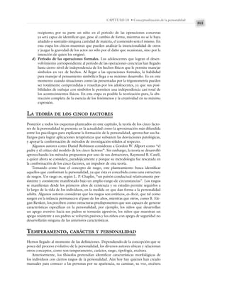 313
CAPÍTULO 18 • Conceptualización de la personalidad
recipiente; por su parte un niño en el periodo de las operaciones concretas
ya será capaz de identificar que, pese al cambio de forma, mientras no se le haya
añadido o sustraído ninguna cantidad de materia, el contenido será el mismo. En
esta etapa los chicos muestran que pueden analizar la intencionalidad de otros
y juzgar la gravedad de los actos no sólo por el daño que ocasionan, sino por la
intención de quien los originó.
d) Periodo de las operaciones formales. Los adolescentes que logran el desen-
volvimiento correspondiente al periodo de las operaciones concretas han llegado
hasta cierto nivel de independencia de los hechos físicos que le permite manejar
símbolos en vez de hechos. Al llegar a las operaciones formales, la habilidad
para manejar el pensamiento simbólico llega a su máximo desarrollo. Es en este
momento cuando situaciones como las presentadas por la trigonometría pueden
ser totalmente comprendidas y resueltas por los adolescentes, ya que sus posi-
bilidades de trabajar con símbolos le permiten una independencia casi total de
los acontecimientos físicos. En esta etapa es posible la teorización pura, la abs-
tracción completa de la esencia de los fenómenos y la creatividad en su máxima
expresión.
LA TEORÍA DE LOS CINCO FACTORES
Posterior a todos los esquemas planteados en este capítulo, la teoría de los cinco facto-
res de la personalidad se presenta en la actualidad como la aproximación más difundida
entre los psicólogos para explicarse la formación de la personalidad, aprovechar sus ha-
llazgos para lograr aplicaciones terapéuticas que subsanen las desviaciones patológicas,
y apoyar la conformación de métodos de investigación sólidos al respecto.
Algunos autores como Daniel Robinson consideran a Gordon W. Allport como “el
padre y el crítico del modelo de los cinco factores”. Sin embargo, la teoría se desarrolló
aprovechando los métodos propuestos por uno de sus detractores, Raymond B. Catell,
a quien ahora se considera, paradójicamente y porque su metodología fue rescatada en
la conformación de los cinco factores, un impulsor de esta teoría.
Tomando como base el concepto de rasgo, este planteamiento busca identificar
aquellos que conforman la personalidad, ya que ésta es concebida como una estructura
de rasgos. Un rasgo es, según L. P. Chaplin, “un patrón conductual relativamente per-
sistente y consistente manifestado bajo un amplio rango de circunstancias”. Los rasgos
se manifiestan desde los primeros años de existencia y su estudio permite seguirlos a
lo largo de la vida de los individuos, en la medida en que dan forma a la personalidad
adulta. Algunos autores consideran que los rasgos son estáticos, es decir, que tal como
surgen en la infancia permanecen al paso de los años, mientras que otros, como B. Ele-
gan Renken, los perciben como estructuras predisponentes que son capaces de generar
características específicas en la personalidad; por ejemplo, los niños que desarrollan
un apego aversivo hacia sus padres se tornarán agresivos, los niños que muestran un
apego resistente a sus padres se volverán pasivos y los niños con apego de seguridad no
desarrollarán ninguna de las anteriores características.
TEMPERAMENTO, CARÁCTER Y PERSONALIDAD
Hemos llegado al momento de las definiciones. Dependiendo de la concepción que se
posea del proceso evolutivo de la personalidad, los diversos autores ubican y relacionan
otros conceptos, como son temperamento, carácter, rasgo, tipología, etcétera.
Anteriormente, los filósofos pretendían identificar características morfológicas de
los individuos con ciertos rasgos de la personalidad. Aún hoy hay quienes han creado
manuales para conocer a las personas por su apariencia, su caminar, su voz, etcétera
 