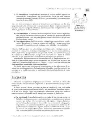 315
CAPÍTULO 18 • Conceptualización de la personalidad
c) El tipo atlético, caracterizado por personas de estatura media o superior, de
músculos bien desarrollados y una estructura ósea fuerte que suele presentar
manos y pies grandes. Los rasgos de la cara son acentuados y se enmarcan en un
óvalo (ve la figura 18.5).
Estos tres tipos corporales, en opinión de Kretschmer, se correlacionan con dos tipos
temperamentales, los ciclotímicos y los esquizotímicos. Entre los pícnicos es común
encontrar personas con perfil ciclotímico, mientras que entre los leptosómicos y los
atléticos, prevalecen los esquizotímicos:
a) Los ciclotímicos. Su nombre se deriva de las psicosis cíclicas maniaco-depresivas;
este grupo se encuentra constituido por las personas que presentan frecuentes
cambios de humor, entre dos polos opuestos, desde la más eufórica alegría hasta
la más profunda tristeza.
b) Los esquizotímicos. Deben su nombre a los pacientes esquizofrénicos estudia-
dos por Kretschmer, en los que se presenta una tendencia a la vida interior muy
acentuada. Se caracterizan por la oscilación entre la frialdad y la sensibilidad.
Falta sólo añadir que, para este autor, los tipos morfológicos y los psicológicos nunca se
presentan en estado puro; es decir que ninguna persona es cien por ciento ciclotímica,
atlética, leptosómica o esquizotímica, sino que en la realidad todos tenemos un poco
de cada uno de los diferentes tipos, aunque existe inclinación hacia alguno de ellos en
particular, lo que ayuda a definir las características psicológicas que poseemos.
En lo relativo al funcionamiento del sistema endocrino, el temperamento fue estu-
diado desde los antiguos griegos, sobreviviendo hasta hoy la clasificación propuesta por
Hipócrates y retomada posteriormente por Galeno (129-199), en la que hablaba de los
tipos sanguíneo, melancólico, colérico y flemático.
Los demás aspectos que conforman el temperamento no han sido motivo de es-
tudios que permitan establecer clasificaciones tan difundidas como las anteriores; sin
embargo, se ha podido demostrar su participación directa en la definición de rasgos
psicológicos.
EL CARÁCTER
La educación, las experiencias tempranas a que se somete a los niños, la cultura y las
normas sociales influyen de manera importante en el desenvolvimiento de rasgos carac-
terológicos.
El francés Renato Le Senne, quien fuera profesor de la Sorbona de París, es el creador
de la caracterología más extendida en el mundo. Sus postulados se basan en el supues-
to de que en el hombre existen tres propiedades constitutivas básicas, cuya presencia
o ausencia ayuda a definir cada uno de los tipos que compone su clasificación:
a) La emotividad. Es aquella disposición o propiedad de nuestra vida mental por
la cual nos podemos conmover o impresionar más o menos fuertemente ante un
suceso, y que nos hace vibrar en toda nuestra vida orgánica y psíquica. La esencia
de la emotividad consiste en ser conmovidos por acontecimientos de pequeña
importancia. Los emotivos son individuos que se impresionan fácilmente, lle-
gando a enojarse, entristecerse, alegrarse, etcétera, con relativa facilidad. Los que
no padecen esta propiedad son quienes permanecen relativamente indiferentes
ante los sucesos emotivos, resultando difícilmente afectados por ellos.
Figura 18.5
El tipo atlético
(clasificación de
Kretschmer).*
* Tomado de Lorenzini, G. Caracterología y tipología aplicada a la educación, Ed. Marfil, 1974.
 