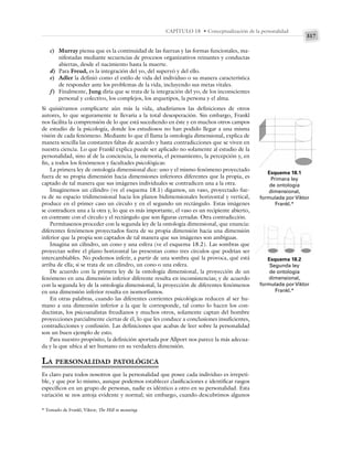317
CAPÍTULO 18 • Conceptualización de la personalidad
c) Murray piensa que es la continuidad de las fuerzas y las formas funcionales, ma-
nifestadas mediante secuencias de procesos organizativos reinantes y conductas
abiertas, desde el nacimiento hasta la muerte.
d) Para Freud, es la integración del yo, del superyó y del ello.
e) Adler la definió como el estilo de vida del individuo o su manera característica
de responder ante los problemas de la vida, incluyendo sus metas vitales.
f) Finalmente, Jung diría que se trata de la integración del yo, de los inconscientes
personal y colectivo, los complejos, los arquetipos, la persona y el alma.
Si quisiéramos complicarte aún más la vida, añadiríamos las definiciones de otros
autores, lo que seguramente te llevaría a la total desesperación. Sin embargo, Frankl
nos facilita la comprensión de lo que está sucediendo en éste y en muchos otros campos
de estudio de la psicología, donde los estudiosos no han podido llegar a una misma
visión de cada fenómeno. Mediante lo que él llama la ontología dimensional, explica de
manera sencilla las constantes faltas de acuerdo y hasta contradicciones que se viven en
nuestra ciencia. Lo que Frankl explica puede ser aplicado no solamente al estudio de la
personalidad, sino al de la conciencia, la memoria, el pensamiento, la percepción y, en
fin, a todos los fenómenos y facultades psicológicas:
La primera ley de ontología dimensional dice: uno y el mismo fenómeno proyectado
fuera de su propia dimensión hacia dimensiones inferiores diferentes que la propia, es
captado de tal manera que sus imágenes individuales se contradicen una a la otra.
Imaginemos un cilindro (ve el esquema 18.1) digamos, un vaso, proyectado fue-
ra de su espacio tridimensional hacia los planos bidimensionales horizontal y vertical,
produce en el primer caso un círculo y en el segundo un rectángulo. Estas imágenes
se contradicen una a la otra y, lo que es más importante, el vaso es un recipiente abierto,
en contraste con el círculo y el rectángulo que son figuras cerradas. Otra contradicción.
Permítasenos proceder con la segunda ley de la ontología dimensional, que enuncia:
diferentes fenómenos proyectados fuera de su propia dimensión hacia una dimensión
inferior que la propia son captados de tal manera que sus imágenes son ambiguas.
Imagina un cilindro, un cono y una esfera (ve el esquema 18.2). Las sombras que
proyectan sobre el plano horizontal las presentan como tres círculos que podrían ser
intercambiables. No podemos inferir, a partir de una sombra qué la provoca, qué está
arriba de ella; si se trata de un cilindro, un cono o una esfera.
De acuerdo con la primera ley de la ontología dimensional, la proyección de un
fenómeno en una dimensión inferior diferente resulta en inconsistencias; y de acuerdo
con la segunda ley de la ontología dimensional, la proyección de diferentes fenómenos
en una dimensión inferior resulta en isomorfismos.
En otras palabras, cuando las diferentes corrientes psicológicas reducen al ser hu-
mano a una dimensión inferior a la que le corresponde, tal como lo hacen los con-
ductistas, los psicoanalistas freudianos y muchos otros, solamente captan del hombre
proyecciones parcialmente ciertas de él, lo que les conduce a conclusiones insuficientes,
contradicciones y confusión. Las definiciones que acabas de leer sobre la personalidad
son un buen ejemplo de esto.
Para nuestro propósito, la definición aportada por Allport nos parece la más adecua-
da y la que ubica al ser humano en su verdadera dimensión.
LA PERSONALIDAD PATOLÓGICA
Es claro para todos nosotros que la personalidad que posee cada individuo es irrepeti-
ble, y que por lo mismo, aunque podemos establecer clasificaciones e identificar rasgos
específicos en un grupo de personas, nadie es idéntico a otro en su personalidad. Esta
variación se nos antoja evidente y normal; sin embargo, cuando descubrimos algunos
Esquema 18.1
Primera ley
de ontología
dimensional,
formulada por Viktor
Frankl.*
* Tomado de Frankl, Viktor, The Hill to meaning.
Esquema 18.2
Segunda ley
de ontología
dimensional,
formulada por Viktor
Frankl.*
 