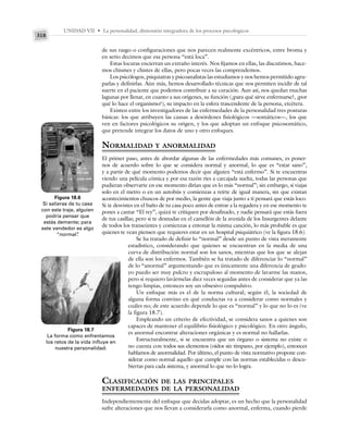 UNIDAD VII • La personalidad, dimensión integradora de los procesos psicológicos
318
de sus rasgo o configuraciones que nos parecen realmente excéntricos, entre broma y
en serio decimos que esa persona “está loca”.
Estas locuras encierran un extraño interés. Nos fijamos en ellas, las discutimos, hace-
mos chismes y chistes de ellas, pero pocas veces las comprendemos.
Los psicólogos, psiquiatras y psicoanalistas las estudiamos y nos hemos permitido agru-
parlas y definirlas. Aún más, hemos desarrollado técnicas que nos permiten incidir de tal
suerte en el paciente que podemos contribuir a su curación. Aun así, nos quedan muchas
lagunas por llenar, en cuanto a sus orígenes, su función (¿para qué sirve enfermarse?, ¿por
qué lo hace el organismo?), su impacto en la esfera trascendente de la persona, etcétera.
Existen entre los investigadores de las enfermedades de la personalidad tres posturas
básicas: los que atribuyen las causas a desórdenes fisiológicos —somáticos—, los que
ven en factores psicológicos su origen, y los que adoptan un enfoque psicosomático,
que pretende integrar los datos de uno y otro enfoques.
NORMALIDAD Y ANORMALIDAD
El primer paso, antes de abordar algunas de las enfermedades más comunes, es poner-
nos de acuerdo sobre lo que se considera normal y anormal, lo que es “estar sano”,
y a partir de qué momento podemos decir que alguien “está enfermo”. Si te encuentras
viendo una película cómica y por esa razón ríes a carcajada suelta, todas las personas que
pudieran observarte en ese momento dirían que es lo más “normal”; sin embargo, si viajas
solo en el metro o en un autobús y comienzas a reírte de igual manera, sin que existan
acontecimientos chuscos de por medio, la gente que viaja junto a ti pensará que estás loco.
Si te desvistes en el baño de tu casa poco antes de entrar a la regadera y en ese momento te
pones a cantar “El rey”, quizá te critiquen por desafinado, y nadie pensará que estás fuera
de tus casillas; pero si te desnudas en el camellón de la avenida de los Insurgentes delante
de todos los transeúntes y comienzas a entonar la misma canción, lo más probable es que
quienes te vean piensen que requieres estar en un hospital psiquiátrico (ve la figura 18.6).
Se ha tratado de definir lo “normal” desde un punto de vista meramente
estadístico, considerando que quienes se encuentran en la media de una
curva de distribución normal son los sanos, mientras que los que se alejan
de ella son los enfermos. También se ha tratado de diferenciar lo “normal”
de lo “anormal” argumentando que es únicamente una diferencia de grado:
yo puedo ser muy pulcro y escrupuloso al momento de lavarme las manos,
pero si requiero lavármelas diez veces seguidas antes de considerar que ya las
tengo limpias, entonces soy un obsesivo compulsivo.
Un enfoque más es el de la norma cultural; según él, la sociedad de
alguna forma convino en qué conductas va a considerar como normales y
cuáles no; de este acuerdo depende lo que es “normal” y lo que no lo es (ve
la figura 18.7).
Empleando un criterio de efectividad, se considera sanos a quienes son
capaces de mantener el equilibrio fisiológico y psicológico. En otro ángulo,
es anormal encontrar alteraciones orgánicas y es normal no hallarlas.
Estructuralmente, si se encuentra que un órgano o sistema no existe o
no cuenta con todos sus elementos (oídos sin tímpano, por ejemplo), entonces
hablamos de anormalidad. Por último, el punto de vista normativo propone con-
siderar como normal aquello que cumple con las normas establecidas o descu-
biertas para cada sistema, y anormal lo que no lo logra.
CLASIFICACIÓN DE LAS PRINCIPALES
ENFERMEDADES DE LA PERSONALIDAD
Independientemente del enfoque que decidas adoptar, es un hecho que la personalidad
sufre alteraciones que nos llevan a considerarla como anormal, enferma, cuando pierde
Figura 18.6
Si salieras de tu casa
con este traje, alguien
podría pensar que
estás demente; para
este vendedor es algo
“normal”
.
Figura 18.7
La forma como enfrentamos
los retos de la vida influye en
nuestra personalidad.
 
