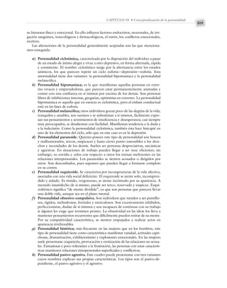 319
CAPÍTULO 18 • Conceptualización de la personalidad
su bienestar físico y emocional. En ello influyen factores endocrinos, neuronales, de irri-
gación sanguínea, toxicológicos y farmacológicos, el estrés, los conflictos emocionales,
etcétera.
Las alteraciones de la personalidad generalmente aceptadas son las que menciona-
mos enseguida:
a) Personalidad ciclotímica, caracterizada por la disposición del individuo a pasar
de un estado de ánimo alegre y vivaz a otro depresivo, en forma alternada, rápida
y consistente. El nombre ciclotímico surge por la alternancia entre los estados
anímicos, los que parecen repetir un ciclo euforia—depresión—euforia. Esta
anormalidad tiene dos variantes: la personalidad hipomaniaca y la personalidad
melancólica.
b) Personalidad hipomaniaca; es la que manifiestan aquellas personas en extre-
mo vivaces y emprendedoras, que parecen estar permanentemente animadas y
contar con una confianza en sí mismas por encima de los demás. Son personas
libres de inhibiciones internas, gregarias, optimistas en extremo. La personalidad
hipomaniaca es aquella que en esencia es ciclotímica, pero el énfasis conductual
está en las fases de euforia.
c) Personalidad melancólica; estos individuos gozan poco de las alegrías de la vida;
tranquilos y amables, son sumisos y se subestiman a sí mismos, fácilmente expre-
san sus pensamientos y sentimientos de insuficiencia y desesperanza; casi siempre
muy preocupados, se desalientan con facilidad. Manifiestan tendencia a la duda y
a la indecisión. Como la personalidad ciclotímica, también ésta hace hincapié en
uno de los elementos del ciclo, sólo que en este caso es en la depresión.
d) Personalidad paranoide. Quienes poseen este tipo de personalidad son hoscos
y malhumorados, tercos, suspicaces y hasta cierto punto insensibles a los dere-
chos y necesidades de los demás. Suelen ser personas despreciativas, sarcásticas
y agresivas. En situaciones de trabajo pueden llegar a ser muy eficientes; sin
embargo, su envidia y celos con respecto a otros los tornan ineficientes en las
relaciones interpersonales. Los paranoides se sienten acosados o dirigidos por
otros. Son desconfiados, pues suponen que pueden llegar a formarse complots
en su contra.
e) Personalidad esquizoide. Se caracteriza por incongruencias de la vida afectiva,
asociadas con una vida social deficiente. El esquizoide se siente solo, incompren-
dido y aislado. Es tímido, vergonzoso, se siente incómodo por su apariencia. A
menudo insatisfecho de sí mismo, puede ser terco, reservado y suspicaz. Esqui-
zofrénico significa “de mente dividida”, ya que son personas que parecen llevar
una doble vida, aunque sea en el plano mental.
f) Personalidad obsesivo-compulsiva. Son individuos que tienden a ser puntillo-
sos, rígidos, melindrosos, formales y meticulosos. Son excesivamente inhibidos,
perfeccionistas, dudan de sí mismos y son incapaces de continuar con su trabajo
si alguien les exige que terminen pronto. La obsesividad en las ideas los lleva a
mantener pensamientos recurrentes que difícilmente pueden retirar de su mente.
Por su compulsividad característica, se sienten empujados a realizar actos en
apariencia irrefrenables.
g) Personalidad histérica; más frecuente en las mujeres que en los hombres, este
tipo de personalidad tiene como característica manifestar vanidad, actitudes capri-
chosas, dramatización, exhibicionismo y explosiones emocionales. En las mujeres
suele presentarse coquetería, provocación y erotización de las relaciones no sexua-
les. Fantasiosas y poco tolerantes a la frustración, las personas con estas caracterís-
ticas mantienen relaciones interpersonales superficiales y conflictivas.
h) Personalidad pasivo-agresiva. Este cuadro puede presentarse con tres variantes
cuyos nombres explican sus propias características. Los tipos son el pasivo-de-
pendiente, el pasivo-agresivo y el agresivo.
 