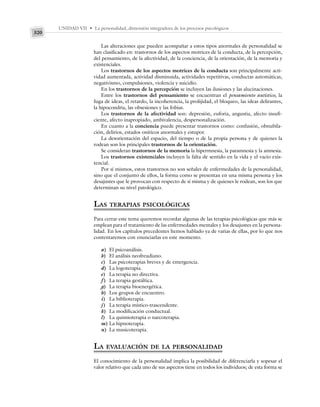 UNIDAD VII • La personalidad, dimensión integradora de los procesos psicológicos
320
Las alteraciones que pueden acompañar a estos tipos anormales de personalidad se
han clasificado en: trastornos de los aspectos motrices de la conducta, de la percepción,
del pensamiento, de la afectividad, de la conciencia, de la orientación, de la memoria y
existenciales.
Los trastornos de los aspectos motrices de la conducta son principalmente acti-
vidad aumentada, actividad disminuida, actividades repetitivas, conductas automáticas,
negativismo, compulsiones, violencia y suicidio.
En los trastornos de la percepción se incluyen las ilusiones y las alucinaciones.
Entre los trastornos del pensamiento se encuentran el pensamiento autístico, la
fuga de ideas, el retardo, la incoherencia, la prolijidad, el bloqueo, las ideas delirantes,
la hipocondria, las obsesiones y las fobias.
Los trastornos de la afectividad son: depresión, euforia, angustia, afecto insufi-
ciente, afecto inapropiado, ambivalencia, despersonalización.
En cuanto a la conciencia puede presentar trastornos como: confusión, obnubila-
ción, delirios, estados oníricos anormales y estupor.
La desorientación del espacio, del tiempo o de la propia persona y de quienes la
rodean son los principales trastornos de la orientación.
Se consideran trastornos de la memoria la hipermnesia, la paramnesia y la amnesia.
Los trastornos existenciales incluyen la falta de sentido en la vida y el vacío exis-
tencial.
Por sí mismos, estos trastornos no son señales de enfermedades de la personalidad,
sino que el conjunto de ellos, la forma como se presentan en una misma persona y los
desajustes que le provocan con respecto de sí misma y de quienes le rodean, son los que
determinan su nivel patológico.
LAS TERAPIAS PSICOLÓGICAS
Para cerrar este tema queremos recordar algunas de las terapias psicológicas que más se
emplean para el tratamiento de las enfermedades mentales y los desajustes en la persona-
lidad. En los capítulos precedentes hemos hablado ya de varias de ellas, por lo que nos
contentaremos con enunciarlas en este momento.
a) El psicoanálisis.
b) El análisis neofreudiano.
c) Las psicoterapias breves y de emergencia.
d) La logoterapia.
e) La terapia no directiva.
f) La terapia gestáltica.
g) La terapia bioenergética.
h) Los grupos de encuentro.
i) La biblioterapia.
j) La terapia místico-trascendente.
k) La modificación conductual.
l) La quimioterapia o narcoterapia.
m) La hipnoterapia.
n) La musicoterapia.
LA EVALUACIÓN DE LA PERSONALIDAD
El conocimiento de la personalidad implica la posibilidad de diferenciarla y sopesar el
valor relativo que cada uno de sus aspectos tiene en todos los individuos; de esta forma se
 
