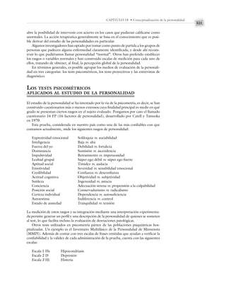 321
CAPÍTULO 18 • Conceptualización de la personalidad
abre la posibilidad de intervenir con acierto en los casos que pudieran calificarse como
anormales. La acción terapéutica generalmente se basa en el conocimiento que es posi-
ble derivar del estudio de las personalidades en particular.
Algunos investigadores han optado por tomar como punto de partida a los grupos de
personas que padecen alguna enfermedad claramente identificada, y desde ahí recons-
truir lo que pudiéramos llamar personalidad “normal”. Otros han preferido establecer
los rasgos o variables normales y han construido escalas de medición para cada uno de
ellos, tratando de obtener, al final, la percepción global de la personalidad.
En términos generales, es posible agrupar los medios de evaluación de la personali-
dad en tres categorías: los tests psicométricos, los tests proyectivos y las entrevistas de
diagnóstico.
LOS TESTS PSICOMÉTRICOS
APLICADOS AL ESTUDIO DE LA PERSONALIDAD
El estudio de la personalidad se ha intentado por la vía de la psicometría, es decir, se han
construido cuestionarios más o menos extensos cuya finalidad principal es medir en qué
grado se presentan ciertos rasgos en el sujeto evaluado. Pongamos por caso el llamado
cuestionario 16 FP (16 factores de personalidad), desarrollado por Catell y Tatsuoka
en 1970.
Esta prueba, considerada en nuestro país como una de las más confiables con que
contamos actualmente, mide los siguientes rasgos de personalidad:
Expresividad emocional Soliloquia vs. sociabilidad
Inteligencia Baja vs. alta
Fuerza del yo Debilidad vs. fortaleza
Dominancia Sumisión vs. ascendencia
Impulsividad Retraimiento vs. impetuosidad
Lealtad grupal Súper ego débil vs. súper ego fuerte
Aptitud social Timidez vs. audacia
Emotividad Severidad vs. sensibilidad emocional
Credibilidad Confianza vs. desconfianza
Actitud cognitiva Objetividad vs. subjetividad
Sutileza Ingenuidad vs. astucia
Conciencia Adecuación serena vs. propensión a la culpabilidad
Posición social Conservadurismo vs. radicalismo
Certeza individual Dependencia vs. autosuficiencia
Autoestima Indiferencia vs. control
Estado de ansiedad Tranquilidad vs. tensión
La medición de estos rasgos y su integración mediante una interpretación experimenta-
da permite generar un perfil y una descripción de la personalidad de quienes se someten
al test, lo que facilita incluso la evaluación de desviaciones patológicas.
Otros tests utilizados en psicometría parten de las poblaciones psiquiátricas hos-
pitalizadas. Un ejemplo es el Inventario Multifásico de la Personalidad de Minnesota
(MMPI). Además de contar con tres escalas de frases omitidas que ayudan a verificar la
confiabilidad y la validez de cada administración de la prueba, cuenta con las siguientes
escalas:
Escala 1 Hs Hipocondriasis
Escala 2 D Depresión
Escala 3 Hi Histeria
 