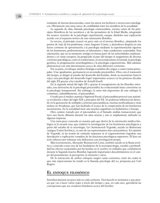 UNIDAD I • Fundamentos científicos y campos de aplicación de la psicología actual
16
resultante de fuerzas desconocidas, como los astros, los hechizos o ciertos seres mitológi-
cos. Obviamente esta rama carece de credibilidad entre los científicos de la actualidad.
La segunda de ellas, llamada psicología existencialista, retoma varios de los prin-
cipios filosóficos de los socráticos y de los pensadores de la Edad Media, integrando
los avances recientes de la psicología experimental, aunque dándoles una explicación
acorde con el esquema teórico de esta orientación filosófica.
La tercera, al principio avanzó un poco más en el terreno filosófico, adoptando los
puntos de vista de los positivistas, como Augusto Comte, y desembocó después en una
fuerte corriente de aproximación a la psicología mediante la experimentación rigurosa
de los fenómenos, preferentemente en laboratorio y bajo condiciones controladas. Esta
orientación, que en su momento arraigó en buena parte de las universidades estadouni-
denses y en varias europeas, ha propiciado al paso del tiempo el surgimiento de diversas
corrientes psicológicas, como el conductismo, el neoconductismo, la Gestalt, la psicología
genética, la programación neurolingüística y la psicología cognoscitivista. Más adelante
platicaremos con más detenimiento acerca de estas diferentes corrientes.
Por su parte, el enfoque médico-biológico también dio origen a cuatro ramas princi-
pales. Una, igualmente, permaneció en un estadio precientífico. Otra, con el transcurrir
del tiempo, se dirigió al estudio del desarrollo del hombre, desde su nacimiento hasta la
vejez; esta psicología del desarrollo logró importantes avances en las primeras décadas
del siglo XX gracias a los estudios de Arnold Gesell.
En la segunda mitad del siglo XX y gracias al resurgimiento de las filosofías orien-
tales, una derivación de la psicología precientífica ha evolucionado hasta convertirse en
la psicología transpersonal. Sin embargo, la rama más importante de este enfoque la
constituye, indudablemente, el psicoanálisis.
Creado por el médico austriaco Sigmund Freud, el psicoanálisis provocó una auténti-
ca revolución a fines del siglo XIX y principios del XX. Su poderosa influencia ha deriva-
do en la generación de múltiples corrientes psicoanalíticas, muchas neofreudianas y otras
incluso no freudianas, que han facilitado el avance de la comprensión de los fenómenos
inconscientes. En la actualidad tiene aún muchos seguidores en Sudamérica y Europa.
Otro camino tomado por el psicoanálisis es el llamado análisis transaccional, que
tuvo una fuerte difusión durante los años setenta y aún es ampliamente utilizado en
algunas empresas.
Una rama poco conocida en nuestro país que derivó de la orientación médico-bio-
lógica es la escuela rusa, que enfatizó la investigación de los fenómenos psicológicos a
partir del estudio de la neurología. Lev Semionovich Vygotski, nacido en Bielorrusia
(antigua Unión Soviética), es uno de sus representantes más característicos. En opinión
de Vygotski, ni las teorías de estímulo respuesta ni el cognoscitivismo lograban una
descripción o explicación completa de las funciones psicológicas superiores. Él hizo un
serio esfuerzo por subsanar esta deficiencia con investigación propia.
Más recientemente, Alexander Romanovich Luria, también nacido en la Rusia sovié-
tica y conocido como uno de los fundadores de la neuropsicología, estudió a profundi-
dad los efectos ocasionados por las heridas en el cerebro en soldados que combatieron
durante la Segunda Guerra Mundial, logrando importantes descubrimientos en el cam-
po del pensamiento, la percepción, la memoria y otros.
De la interacción de ambos enfoques surgen varias corrientes, entre las cuales la
que más repercusiones ha tenido es la llamada psicología del yo, propuesta por Carl
Rogers.
EL ENFOQUE FILOSÓFICO
Introduzcámonos un poco más en cada corriente. Para hacerlo te invitamos a que pien-
ses que vas a hacer varios viajes a través del tiempo y que, en cada uno, aprenderás las
concepciones que sus creadores brindaron acerca del hombre.
 