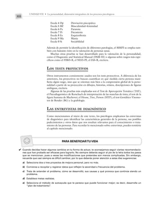 UNIDAD VII • La personalidad, dimensión integradora de los procesos psicológicos
322
Escala 4 Dp Desviación psicopática
Escala S Mf Masculinidad–feminidad
Escala 6 Pa Paranoia
Escala 7 Pt Psicastenia
Escala 8 Es Esquizofrenia
Escala 9 Ma Manía
Escala 0 Si Sociabilidad
Además de permitir la identificación de diferentes patologías, el MMPI se emplea tam-
bién con bastante éxito en la valoración de personas sanas.
Muchas otras pruebas se han desarrollado para la valoración de la personalidad,
como el Diagnostic and Statistical Manual (DSM-III) o algunas sobre rasgos más espe-
cíficos como el FIRO–B, el NEO–PI, el IAS–R, etcétera.
LOS TESTS PROYECTIVOS
Otros instrumentos comúnmente usados son los tests proyectivos. A diferencia de los
anteriores, los proyectivos no buscan cuantificar en qué medida cierta persona mani-
fiesta algún rasgo, sino que se orientan más bien a la comprensión global de la perso-
nalidad a partir de su proyección en dibujos, historias, relatos, descripciones de figuras
ambiguas, etcétera.
Algunas de las pruebas más empleadas son el Test de Apercepción Temática (TAT);
el Psicodiagnóstico de Rorschach de interpretación de las manchas de tinta; el test de la
figura humana de Machover; el House, Tree, Person (HTP); el test Gestáltico Visomo-
tor de Bender (BG) y la grafología.
LAS ENTREVISTAS DE DIAGNÓSTICO
Como mencionamos al inicio de este texto, los psicólogos empleamos las entrevistas
de diagnóstico para identificar las características generales de la persona, sus posibles
padecimientos y otros datos que nos resultan relevantes para el conocimiento o trata-
miento de las personas. Para recordar lo mencionado sobre entrevistas, puedes remitirte
al capítulo mencionado.
PARA BENEFICIARTU VIDA
Cuando decidas hacer algunos cambios en tu forma de actuar, te aconsejamos seguir ciertas recomendacio-
nes que han probado ser eficaces para lograrlo. No siempre deberás seguir al pie de la letra todos los pasos
que se mencionan, pues a veces las modificaciones que pretendes son menos complicadas. Sin embargo,
recuerda que casi siempre es difícil cambiar, por lo que deberás poner atención a estas diez sugerencias:
a) Selecciona dos o tres proyectos de mejora personal, pero no más.
b) Comienza a recopilar y registrar datos que reflejen la severidad o frecuencia del problema.
c) Trata de entender el problema, cómo se desarrolló, sus causas y qué provoca que continúe siendo un
problema.
d) Establece metas realistas.
e) Selecciona el método de autoayuda que te parezca que puede funcionar mejor; es decir, desarrolla un
“plan de tratamiento”
.
✔
 