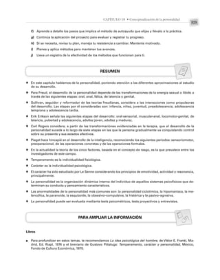 323
CAPÍTULO 18 • Conceptualización de la personalidad
f) Aprende a detalle los pasos que implica el método de autoayuda que elijas y llévalo a la práctica.
g) Continúa la aplicación del proyecto para evaluar y registrar tu progreso.
h) Si se necesita, revisa tu plan, maneja tu resistencia a cambiar. Mantente motivado.
i) Planea y aplica métodos para mantener tus avances.
j) Lleva un registro de la efectividad de los métodos que funcionan para ti.
RESUMEN
En este capítulo hablamos de la personalidad, poniendo atención a las diferentes aproximaciones al estudio
de su desarrollo.
Para Freud, el desarrollo de la personalidad depende de las transformaciones de la energía sexual o libido a
través de las siguientes etapas: oral, anal, fálica, de latencia y genital.
Sullivan, seguidor y reformador de las teorías freudianas, considera a las interacciones como propulsoras
del desarrollo. Las etapas por él consideradas son: infancia, niñez, juventud, preadolescencia, adolescencia
temprana y adolescencia tardía.
Erik Erikson señala las siguientes etapas del desarrollo: oral-sensorial, muscular-anal, locomotor-genital, de
latencia, pubertad y adolescencia, adultez joven, adultez y madurez.
Carl Rogers considera, a partir de las transformaciones evidenciadas en la terapia, que el desarrollo de la
personalidad sucede a lo largo de siete etapas en las que la persona gradualmente va conquistando control
sobre su presente y sus estados afectivos.
Piaget hace hincapié en el desarrollo de la inteligencia, reconociendo los siguientes periodos: sensoriomotor,
preoperacional, de las operaciones concretas y de las operaciones formales.
En la actualidad la teoría de los cinco factores, basada en el concepto de rasgo, es la que prevalece entre los
investigadores de este campo.
Temperamento es la individualidad fisiológica.
Carácter es la individualidad psicológica.
El carácter ha sido estudiado por Le Senne considerando los principios de emotividad, actividad y resonancia,
principalmente.
La personalidad es la organización dinámica interna del individuo de aquellos sistemas psicofísicos que de-
terminan su conducta y pensamiento característicos.
Las anormalidades de la personalidad más comunes son: la personalidad ciclotímica, la hipomaniaca, la me-
lancólica, la paranoide, la esquizoide, la obsesivo–compulsiva, la histérica y la pasivo–agresiva.
La personalidad puede ser evaluada mediante tests psicométricos, tests proyectivos y entrevistas.
PARA AMPLIAR LA INFORMACIÓN
Libros
Para profundizar en estos temas, te recomendamos La idea psicológica del hombre, de Viktor E. Frankl, Ma-
drid, Ed. Riapl, 1976 y el breviario de Gustavo Pittaluga: Temperamento, carácter y personalidad, México,
Fondo de Cultura Económica, 1970.
♦
♦
♦
♦
♦
♦
♦
♦
♦
♦
♦
♦
♦
●
 
