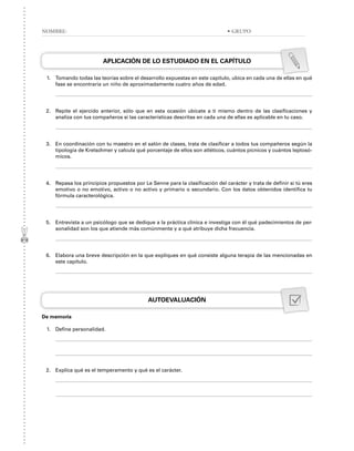 APLICACIÓN DE LO ESTUDIADO EN EL CAPÍTULO
1. Tomando todas las teorías sobre el desarrollo expuestas en este capítulo, ubica en cada una de ellas en qué
fase se encontraría un niño de aproximadamente cuatro años de edad.
2. Repite el ejercido anterior, sólo que en esta ocasión ubícate a ti mismo dentro de las clasificaciones y
analiza con tus compañeros si las características descritas en cada una de ellas es aplicable en tu caso.
3. En coordinación con tu maestro en el salón de clases, trata de clasificar a todos tus compañeros según la
tipología de Kretschmer y calcula qué porcentaje de ellos son atléticos, cuántos pícnicos y cuántos leptosó-
micos.
4. Repasa los principios propuestos por Le Senne para la clasificación del carácter y trata de definir si tú eres
emotivo o no emotivo, activo o no activo y primario o secundario. Con los datos obtenidos identifica tu
fórmula caracterológica.
5. Entrevista a un psicólogo que se dedique a la práctica clínica e investiga con él qué padecimientos de per-
sonalidad son los que atiende más comúnmente y a qué atribuye dicha frecuencia.
6. Elabora una breve descripción en la que expliques en qué consiste alguna terapia de las mencionadas en
este capítulo.
AUTOEVALUACIÓN
De memoria
1. Define personalidad.
2. Explica qué es el temperamento y qué es el carácter.
NOMBRE: • GRUPO
 