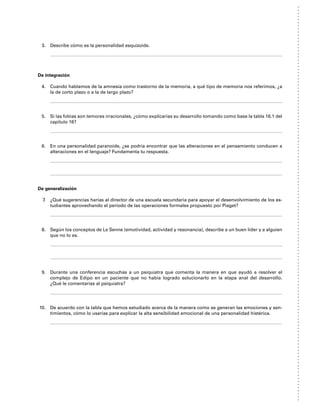 3. Describe cómo es la personalidad esquizoide.
De integración
4. Cuando hablamos de la amnesia como trastorno de la memoria, a qué tipo de memoria nos referimos, ¿a
la de corto plazo o a la de largo plazo?
5. Si las fobias son temores irracionales, ¿cómo explicarías su desarrollo tomando como base la tabla 16.1 del
capítulo 16?
6. En una personalidad paranoide, ¿se podría encontrar que las alteraciones en el pensamiento conducen a
alteraciones en el lenguaje? Fundamenta tu respuesta.
De generalización
7. ¿Qué sugerencias harías al director de una escuela secundaria para apoyar el desenvolvimiento de los es-
tudiantes aprovechando el periodo de las operaciones formales propuesto por Piaget?
8. Según los conceptos de Le Senne (emotividad, actividad y resonancia), describe a un buen líder y a alguien
que no lo es.
9. Durante una conferencia escuchas a un psiquiatra que comenta la manera en que ayudó a resolver el
complejo de Edipo en un paciente que no había logrado solucionarlo en la etapa anal del desarrollo.
¿Qué le comentarías al psiquiatra?
10. De acuerdo con la tabla que hemos estudiado acerca de la manera como se generan las emociones y sen-
timientos, cómo lo usarías para explicar la alta sensibilidad emocional de una personalidad histérica.
 