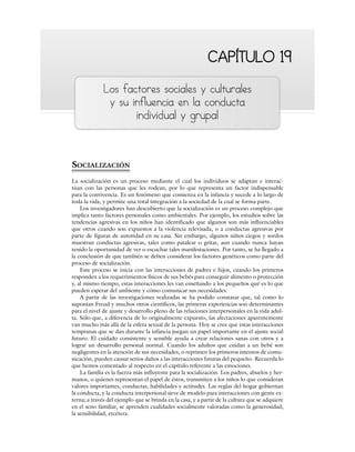 CAPÍTULO 19
CAPÍTULO 19
Los factores sociales y culturales
y su influencia en la conducta
individual y grupal
SOCIALIZACIÓN
La socialización es un proceso mediante el cual los individuos se adaptan e interac-
túan con las personas que les rodean, por lo que representa un factor indispensable
para la convivencia. Es un fenómeno que comienza en la infancia y sucede a lo largo de
toda la vida, y permite una total integración a la sociedad de la cual se forma parte.
Los investigadores han descubierto que la socialización es un proceso complejo que
implica tanto factores personales como ambientales. Por ejemplo, los estudios sobre las
tendencias agresivas en los niños han identificado que algunos son más influenciables
que otros cuando son expuestos a la violencia televisada, o a conductas agresivas por
parte de figuras de autoridad en su casa. Sin embargo, algunos niños ciegos y sordos
muestran conductas agresivas, tales como patalear o gritar, aun cuando nunca hayan
tenido la oportunidad de ver o escuchar tales manifestaciones. Por tanto, se ha llegado a
la conclusión de que también se deben considerar los factores genéticos como parte del
proceso de socialización.
Este proceso se inicia con las interacciones de padres e hijos, cuando los primeros
responden a los requerimientos físicos de sus bebés para conseguir alimento o protección
y, al mismo tiempo, estas interacciones les van enseñando a los pequeños qué es lo que
pueden esperar del ambiente y cómo comunicar sus necesidades.
A partir de las investigaciones realizadas se ha podido constatar que, tal como lo
suponían Freud y muchos otros científicos, las primeras experiencias son determinantes
para el nivel de ajuste y desarrollo pleno de las relaciones interpersonales en la vida adul-
ta. Sólo que, a diferencia de lo originalmente expuesto, las afectaciones aparentemente
van mucho más allá de la esfera sexual de la persona. Hoy se cree que estas interacciones
tempranas que se dan durante la infancia juegan un papel importante en el ajuste social
futuro. El cuidado consistente y sensible ayuda a crear relaciones sanas con otros y a
lograr un desarrollo personal normal. Cuando los adultos que cuidan a un bebé son
negligentes en la atención de sus necesidades, o reprimen los primeros intentos de comu-
nicación, pueden causar serios daños a las interacciones futuras del pequeño. Recuerda lo
que hemos comentado al respecto en el capítulo referente a las emociones.
La familia es la fuerza más influyente para la socialización. Los padres, abuelos y her-
manos, o quienes representan el papel de éstos, transmiten a los niños lo que consideran
valores importantes, conductas, habilidades y actitudes. Las reglas del hogar gobiernan
la conducta, y la conducta interpersonal sirve de modelo para interacciones con gente ex-
terna; a través del ejemplo que se brinda en la casa, y a partir de la cultura que se adquiere
en el seno familiar, se aprenden cualidades socialmente valoradas como la generosidad,
la sensibilidad, etcétera.
 