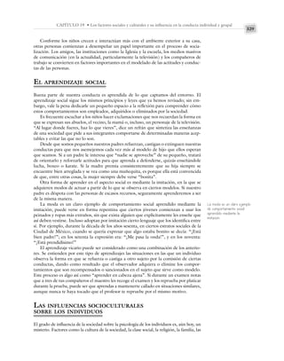 329
CAPÍTULO 19 • Los factores sociales y culturales y su influencia en la conducta individual y grupal
Conforme los niños crecen e interactúan más con el ambiente exterior a su casa,
otras personas comienzan a desempeñar un papel importante en el proceso de socia-
lización. Los amigos, las instituciones como la Iglesia y la escuela, los medios masivos
de comunicación (en la actualidad, particularmente la televisión) y los compañeros de
trabajo se convierten en factores importantes en el modelado de las actitudes y conduc-
tas de las personas.
EL APRENDIZAJE SOCIAL
Buena parte de nuestra conducta es aprendida de lo que captamos del entorno. El
aprendizaje social sigue los mismos principios y leyes que ya hemos revisado; sin em-
bargo, vale la pena dedicarle un pequeño espacio a la reflexión para comprender cómo
estos comportamientos son empleados, adquiridos o eliminados por la sociedad.
Es frecuente escuchar a los niños hacer exclamaciones que nos recuerdan la forma en
que se expresan sus abuelos, el vecino, la mamá o, incluso, un personaje de la televisión.
“Al lugar donde fueres, haz lo que vieres”, dice un refrán que sintetiza las enseñanzas
de una sociedad que pide a sus integrantes comportarse de determinadas maneras acep-
tables y evitar las que no lo son.
Desde que somos pequeños nuestros padres refuerzan, castigan o extinguen nuestras
conductas para que nos asemejemos cada vez más al modelo de hijo que ellos esperan
que seamos. Si a un padre le interesa que “nadie se aproveche” de su pequeño, tratará
de orientarlo y reforzarle actitudes para que aprenda a defenderse, quizás enseñándole
lucha, boxeo o karate. Si la madre premia consistentemente que su hija siempre se
encuentre bien arreglada y se vea como una muñequita, es porque ella está convencida
de que, entre otras cosas, la mujer siempre debe verse “bonita”.
Otra forma de aprender en el aspecto social es mediante la imitación, en la que se
adquieren modos de actuar a partir de lo que se observa en ciertos modelos. Si nuestro
padre es déspota con las personas de escasos recursos, seguramente aprenderemos a ser
de la misma manera.
La moda es un claro ejemplo de comportamiento social aprendido mediante la
imitación; puede verse en forma repentina que ciertos jóvenes comienzan a usar los
peinados y ropas más extraños, sin que exista alguien que explícitamente les enseñe que
así deben vestirse. Incluso adoptan por imitación cierto lenguaje que los identifica entre
sí. Por ejemplo, durante la década de los años sesenta, en ciertos estratos sociales de la
Ciudad de México, cuando se quería expresar que algo estaba bonito se decía: “¡Está
bien padre!”; en los setenta la expresión era: “¡Me pasa la onda!”, y en los noventa:
“¡Está prendidísimo!”
El aprendizaje vicario puede ser considerado como una combinación de los anterio-
res. Se entienden por este tipo de aprendizajes las situaciones en las que un individuo
observa la forma en que se refuerza o castiga a otro sujeto por la comisión de ciertas
conductas, dando como resultado que el observador adquiera o elimine los compor-
tamientos que son recompensados o sancionados en el sujeto que sirve como modelo.
Este proceso es algo así como “aprender en cabeza ajena”. Si durante un examen notas
que a tres de tus compañeros el maestro les recoge el examen y los reprueba por platicar
durante la prueba, puede ser que aprendas a mantenerte callado en situaciones similares,
aunque nunca te haya tocado que el profesor te repruebe por el mismo motivo.
LAS INFLUENCIAS SOCIOCULTURALES
SOBRE LOS INDIVIDUOS
El grado de influencia de la sociedad sobre la psicología de los individuos es, aún hoy, un
misterio. Factores como la cultura de la sociedad, la clase social, la religión, la familia, las
La moda es un claro ejemplo
de comportamiento social
aprendido mediante la
imitación
 