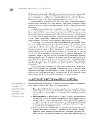 UNIDAD VIII • La dimensión social de la psicología
330
ideologías preponderantes, la publicidad, etcétera, ejercen presiones que resultan difícil-
mente identificables en cada persona. De hecho, ninguna ciencia puede decir que ha lo-
grado desentrañar estas interrelaciones y descubrir las dimensiones reales de lo heredado,
lo desarrollado por el propio individuo y lo aprendido en su entorno social.
Pero en definitiva, la influencia social no es en sí misma un fenómeno negativo.
Rebelarse contra todo lo que la sociedad nos marca como pautas conductuales, valores
y creencias sería tan acertado como suicidarse después de haber ganado el premio mayor
de la lotería.
La sociedad ejerce su influjo sobre los individuos en miles de formas que los bene-
fician, aunque en algunos casos es incuestionable que también puede dañar a sus inte-
grantes. Seguramente tú no has tenido que esperar a contraer la bacteria del cólera para
dejarte influir por el conocimiento de que es muy conveniente lavarse las manos después
de ir al baño; crees en la sociedad cuando te explica que si asesinas a otra persona irás
a parar a la cárcel, y ni siquiera cuestionas a quienes argumentan que el tabaco causa
adicción y cáncer. Todos estos ejemplos muestran tu confianza en la sociedad.
Tu propensión a creer proviene de una confianza básica en los demás y en la natura-
leza. Si no confiáramos en quienes nos rodean, sean cercanos o desconocidos, nuestra
existencia sería imposible. En el fondo, todos los seres humanos tenemos confianza en
que los demás actuarán como esperamos que lo hagan. Piensa en el simple hecho de
atravesar una calle: tú confías en que una vez detenidos los vehículos ante la luz roja del
semáforo puedes cruzar la avenida sin que a ninguno de los conductores se le ocurra
acelerar en el preciso momento en que pasas frente a su automóvil. Cuando vas a un
restaurante, confías en que el cocinero no envenenará intencionalmente los alimentos,
ni escupirá en ellos antes de cocinarlos, ni colocará entre ellos pequeños pedazos de
vidrio. Cuando compraste este libro no te cuestionaste el que pudieran faltarle 20 o
30 páginas porque el dueño de la librería se las hubiera arrancado. Como éstos, hay
millones de ejemplos de hechos cotidianos en los que tu confianza en los demás siempre
está presente.
Con la fuerza de esta credibilidad, tan natural y tan presente a cada momento de
nuestra vida, es evidente que los grupos sociales pueden ejercer su influencia sobre
nosotros en una proporción difícil de medir. Llegamos a aceptar de tan buena gana esta
influencia, que cuando alguien sospecha consistentemente de todos los que le rodean
diagnosticamos una de las enfermedades psicológicas más graves: paranoia.
LA CONDUCTA INDIVIDUAL, SOCIAL Y CULTURAL
Considerada desde el punto de vista de la interacción de una persona con otros indivi-
duos, se puede considerar que existen tres tipos de conducta:
a) La conducta individual, obviamente, es aquella que corresponde a cada uno
de los integrantes de un grupo. Por ejemplo, hablamos de conducta individual
cuando alguien se detiene debajo de un manzano, corta una fruta y se alimenta
con ella.
b) La conducta social, es la que resulta de la interacción de dos o más integrantes
del grupo y se rige por las reglas determinadas por el mismo. Este tipo de con-
ducta se presenta si varias personas se detienen bajo el mismo árbol, unos a otros
se ayudan a trepar por las ramas y mientras unos cortan las manzanas y las lanzan
hacia abajo, otros las atrapan, las apilan y las cuidan, y al final todos se reparten
el resultado de la cosecha y lo consumen.
c) Finalmente, la conducta cultural es la que representa la manera específica como
un grupo determinado se manifiesta a sí mismo de manera distintiva. Suponga-
mos que el mismo grupo de personas llega hasta el manzano a recoger la fruta.
Para ese grupo en lo particular, imaginemos, este trabajo sólo lo realizan las
Considerada desde el punto
de vista de la interacción
de una persona con
otros individuos, se puede
considerar que existen tres
tipos de conducta:
a) La conducta individual
b) La conducta social
c) La conducta cultural
 