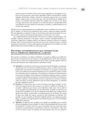 331
CAPÍTULO 19 • Los factores sociales y culturales y su influencia en la conducta individual y grupal
mujeres, pues los hombres tienen otras tareas asignadas; las encargadas de tre-
par son las más jóvenes, quienes han aprendido a llevar unos pequeños costales
colgados del hombro, donde colocan las manzanas, mismas que son cortadas
dando un ligero giro a la fruta, para que ceda más fácilmente la ramilla que la
sostiene. Las mujeres mayores reciben los costalitos una vez llenos y los vacían
en cajas, mismas que son colocadas en un vehículo para ser transportadas hasta
una población cercana, donde son repartidas, cocinadas y condimentadas de una
manera muy especial.
Muchos de los comportamientos que consideramos como normales son vistos así por-
que se apegan a la cultura de la sociedad en que vivimos y siguen las reglas culturales.
Para los argentinos, compartir el mate es tan normal como para los peruanos lo es co-
mer ceviche o para los mexicanos ponerle picante a la fruta que van a comer.
Los comportamientos sociales pueden observarse en cualquier grupo humano. Por
ejemplo, cooperar, pertenecer a un grupo, casarse, reunirse en grupos familiares, co-
municarse, organizarse de alguna manera, son algunas conductas comunes a la especie
humana. Pero la manera de hacer las cosas es lo que varía; la forma en que se cortejan
las parejas, la estructura y roles que desempeñan los integrantes de una familia, son actos
diferenciados por la cultura propia de cada grupo social.
FACTORES FUNDAMENTALES QUE INTERACTÚAN
EN LA CONDUCTA INDIVIDUAL Y GRUPAL
De acuerdo con Schutz, la conducta individual y la grupal se influyen por diferentes
factores que se relacionan con los temores y las predisposiciones de los seres humanos.
Para este autor, existen tres comportamientos en los cuales se pueden agrupar todos los
factores determinantes del comportamiento individual y social:
a) Inclusión. La inclusión se relaciona con la pertenencia del individuo a los grupos.
Al igual que los otros factores es bidireccional, es decir, se refiere tanto al com-
portamiento que muestra el individuo por incluirse en un grupo en particular,
como a la conducta de los demás integrantes de esa sociedad de aceptar o incluir
a los individuos que lo conforman. La inclusión se relaciona con la pertenencia,
con ser parte del grupo. Para incluirse, los individuos adoptan normas, creencias
y conductas aprobadas por el grupo. Con la inclusión suele haber un sentimiento
de poseer al grupo y ser poseído por el mismo. La persona se reconoce a sí misma
como una parte, se siente significativo para los demás integrantes. La inclusión
permite o impide el control.
b) Control. El control tiene que ver con las normas que rigen al grupo. Se rela-
ciona con quienes tienen cierto estatus en el mismo. También se relaciona con
el poder e influencia que ejercen unos individuos sobre otros. Ser un líder o
ser un seguidor está relacionado con esta dimensión. También se relaciona con
relaciones de igualdad, en las que los integrantes identifican que ninguno de los
iguales tiene mayor control sobre el comportamiento de los demás. El control
se ejerce por medio de normas, muchas de ellas expresadas en símbolos. Por
ejemplo, en una sociedad, los llamados símbolos patrios o los religiosos pueden
llegar a controlar el comportamiento de millones de personas. El control facilita
o dificulta la apertura.
c) Apertura. La apertura está vinculada con el grado de intimidad que se muestra
entre los integrantes de una sociedad. Se refiere a la profundidad del contacto entre
los individuos. Se refiere al nivel en que se muestran unos con otros, qué tanto
comparten sus pensamientos, experiencias, creencias y sentimientos. Tiene que
ver con el nivel en que se muestran tal como piensan que son, sin retener o
 
