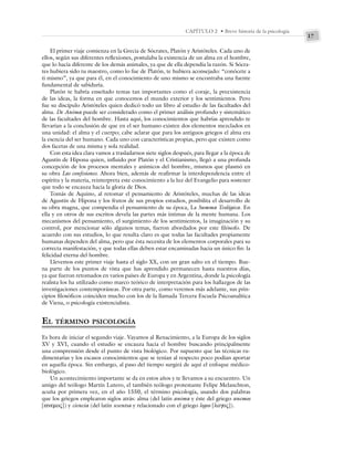 17
CAPÍTULO 2 • Breve historia de la psicología
El primer viaje comienza en la Grecia de Sócrates, Platón y Aristóteles. Cada uno de
ellos, según sus diferentes reflexiones, postulaba la existencia de un alma en el hombre,
que lo hacía diferente de los demás animales, ya que de ella dependía la razón. Si Sócra-
tes hubiera sido tu maestro, como lo fue de Platón, te hubiera aconsejado: “conócete a
ti mismo”, ya que para él, en el conocimiento de uno mismo se encontraba una fuente
fundamental de sabiduría.
Platón te habría enseñado temas tan importantes como el coraje, la preexistencia
de las ideas, la forma en que conocemos el mundo exterior y los sentimientos. Pero
fue su discípulo Aristóteles quien dedicó todo un libro al estudio de las facultades del
alma. De Anima puede ser considerado como el primer análisis profundo y sistemático
de las facultades del hombre. Hasta aquí, los conocimientos que habrías aprendido te
llevarían a la conclusión de que en el ser humano existen dos elementos mezclados en
una unidad: el alma y el cuerpo; cabe aclarar que para los antiguos griegos el alma era
la esencia del ser humano. Cada uno con características propias, pero que existen como
dos facetas de una misma y sola realidad.
Con esta idea clara vamos a trasladarnos siete siglos después, para llegar a la época de
Agustín de Hipona quien, influido por Platón y el Cristianismo, llegó a una profunda
concepción de los procesos mentales y anímicos del hombre, mismos que plasmó en
su obra Las confesiones. Ahora bien, además de reafirmar la interdependencia entre el
espíritu y la materia, reinterpreta este conocimiento a la luz del Evangelio para sostener
que todo se encauza hacia la gloria de Dios.
Tomás de Aquino, al retomar el pensamiento de Aristóteles, muchas de las ideas
de Agustín de Hipona y los frutos de sus propios estudios, posibilita el desarrollo de
su obra magna, que compendia el pensamiento de su época, La Summa Teológica. En
ella y en otros de sus escritos devela las partes más íntimas de la mente humana. Los
mecanismos del pensamiento, el surgimiento de los sentimientos, la imaginación y su
control, por mencionar sólo algunos temas, fueron abordados por este filósofo. De
acuerdo con sus estudios, lo que resulta claro es que todas las facultades propiamente
humanas dependen del alma, pero que ésta necesita de los elementos corporales para su
correcta manifestación, y que todas ellas deben estar encaminadas hacia un único fin: la
felicidad eterna del hombre.
Llevemos este primer viaje hasta el siglo XX, con un gran salto en el tiempo. Bue-
na parte de los puntos de vista que has aprendido permanecen hasta nuestros días,
ya que fueron retomados en varios países de Europa y en Argentina, donde la psicología
realista los ha utilizado como marco teórico de interpretación para los hallazgos de las
investigaciones contemporáneas. Por otra parte, como veremos más adelante, sus prin-
cipios filosóficos coinciden mucho con los de la llamada Tercera Escuela Psicoanalítica
de Viena, o psicología existencialista.
EL TÉRMINO PSICOLOGÍA
Es hora de iniciar el segundo viaje. Vayamos al Renacimiento, a la Europa de los siglos
XV y XVI, cuando el estudio se encauza hacia el hombre buscando principalmente
una comprensión desde el punto de vista biológico. Por supuesto que las técnicas ru-
dimentarias y los escasos conocimientos que se tenían al respecto poco podían aportar
en aquella época. Sin embargo, al paso del tiempo surgirá de aquí el enfoque médico-
biológico.
Un acontecimiento importante se da en estos años y te llevamos a su encuentro. Un
amigo del teólogo Martín Lutero, el también teólogo protestante Felipe Melanchton,
acuña por primera vez, en el año 1550, el término psicología, usando dos palabras
que los griegos emplearon siglos atrás: alma (del latín anima y éste del griego anemos
[ανεμος]) y ciencia (del latín scıentıa y relacionado con el griego logos [λογος]).
 