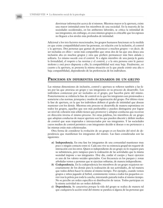 UNIDAD VIII • La dimensión social de la psicología
332
desvirtuar información acerca de sí mismos. Mientras mayor es la apertura, existe
una mayor intimidad entre los miembros de una sociedad. En la mayoría de las
sociedades occidentales, en los ambientes laborales, se critica la intimidad de
sus integrantes; sin embargo, en esos mismos grupos es criticable que los esposos
no lleguen a los niveles más profundos de intimidad.
Adicional a los tres factores mencionados, los grupos humanos funcionan en la medida
en que existe compatibilidad entre las personas, en relación con la inclusión, el control
y la apertura. Dos personas que gustan de pertenecer a muchos grupos —es decir, de
ser incluidas en ellos— serán más compatibles que otras dos de las que una desea una
inclusión alta en muchos grupos y otra que prefiere permanecer más bien aislada y
solitaria. Lo mismo sucede con el control. Si a algún miembro de una pareja le gusta
la formalidad, el respeto a las normas y el control, y a la otra persona esto le parece
molesto y está poco dispuesta a ello, la compatibilidad será muy baja. Finalmente, en
cuanto a la apertura, se presenta la misma situación en la que puede existir una alta o
baja compatibilidad, dependiendo de las preferencias de los individuos.
PROCESOS EN DIFERENTES ESCENARIOS DE UN GRUPO
Las mismas dimensiones de inclusión, control y apertura se refieren también a las fa-
ses por las que atraviesa un grupo y sus integrantes en su proceso de desarrollo. Los
individuos comienzan por ser incluidos en el grupo, por hacerlos parte del mismo.
Posteriormente se enfatiza la fase de control en la que los integrantes son presionados a
someterse a las normas, jerarquías y modos de organización del grupo. Por último viene
la fase de apertura, en la que los individuos definen el grado de intimidad que desean
mantener con los demás. Mientras este proceso se desarrolla de manera espontánea en
todos los grupos, aquellos que son más perdurables y pueden distinguirse por lograr
un nivel de cohesión más sólido tienen que promover y adoptar conductas que recorran
en dirección inversa el mismo proceso. En otras palabras, los miembros de un grupo
que adoptan conductas de mayor apertura son los que pueden discutir y definir medios
de control que sean respetados e introyectados por sus integrantes. Y las sociedades
cuyos medios de control permiten a sus integrantes decidir si desean o no pertenecer a
las mismas están más cohesionadas.
Otra forma de considerar la evolución de un grupo es en función del nivel de de-
pendencia que manifiestan los integrantes del mismo. Las fases consideradas son las
siguientes:
a) Independencia. En esta fase los integrantes de una comunidad mantienen muy
poco o ningún contacto entre sí. Cada uno vive su existencia grupal sin requerir de
interacción con los otros. Quien es independiente de un grupo no lo requiere para
su subsistencia, pero tampoco para la realización de las actividades que la misma
sociedad impone a sus integrantes. Hoy día, cuidar el cuerpo y hacer ejercicio
es uno de los valores sociales apreciados. Con frecuencia en los parques y zonas
arboladas vemos a personas que se ejercitan solitarias, de manera independiente.
b) Codependencia. En la codependencia los miembros de un grupo requieren ne-
cesariamente de los demás para la realización de sus actividades, de tal manera
que todos deben hacer lo mismo al mismo tiempo. Por ejemplo, cuando vemos
grupos e niños jugando al futbol, comúnmente vemos a todos los pequeños co-
rrer tras la pelota por toda la cancha, intentando patearla todos al mismo tiempo.
No se percibe un orden específico ni distribución de tareas. Todos participan en
la misma actividad sin un orden definido.
c) Dependencia. Se caracteriza porque la vida del grupo se realiza de manera tal
que cualquiera la acción total del mismo se paraliza si alguna de las personas que
 