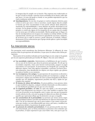333
CAPÍTULO 19 • Los factores sociales y culturales y su influencia en la conducta individual y grupal
lo integran deja de cumplir con su función. Hay empresas muy tradicionales en
las que si el jefe no decide o aprueba ciertas actividades de los demás, nadie sabe
qué hacer y el resto del grupo se hunde en una parálisis improductiva que los
vuelve totalmente ineficientes.
d) Interdependencia. En esta fase, los grupos se vuelven altamente efectivos, pues
si bien es cierto que unos y otros se necesitan, cuando alguno deja de cumplir
la función que tiene encomendada el resto puede subsanar dicha deficiencia,
asumiendo las responsabilidades y tareas faltantes sin perder efectividad en sus
acciones. En los grupos escolares, cuando algún profesor encomienda trabajos
grupales es común que alguno de los integrantes de un equipo deje de cumplir
con las tareas que se le habían encomendado. Muchos grupos que no llegan a la
fase de interdependencia son incapaces de completar su trabajo debido a la falta
experimentada, mientras que otros tienen la capacidad de reaccionar y adaptarse,
de tal forma que se suple la carencia y puede obtenerse el resultado, indepen-
dientemente de las consecuencias que el grupo decida aplicar a quien incumplió
sus responsabilidades.
LA PERCEPCIÓN SOCIAL
Por percepción social entendemos dos fenómenos diferentes: la influencia de otras
personas sobre las percepciones del individuo y la que ejerce la cultura sobre dichas per-
cepciones.
Buena parte de los estudios realizados por los psicólogos en este campo se ha guiado
por los seis supuestos planteados por Gordon W. Allport. Para este autor influyen:
a) Las necesidades corporales. Anteriormente ya hablábamos de que la motiva-
ción es uno de los factores que afecta los procesos perceptuales. De ahí que las
necesidades corporales, vistas como factores motivacionales, jueguen un papel
trascendente en la percepción. Si presentamos una fotografía que contenga 50
diferentes objetos, entre ellos algunos comestibles, a personas con fuerte priva-
ción alimenticia, éstas identificarán los objetos con mayor rapidez que quienes
no padecen hambre en ese momento.
b) Las recompensas y los castigos. Las percepciones de una persona se afectarán a
consecuencia de procesos de aprendizaje guiados por recompensas y castigos. Si
entrenamos a alguien para identificar de entre la misma fotografía de 50 objetos
aquellos que son alargados, seguramente percibirá más fácil y rápido los que
cumplen este requisito.
c) El sistema de valores del individuo. En pocas palabras, si una persona valora
en gran medida los deportes, cualquier estímulo relacionado con ellos tenderá a
ser más fácilmente percibido que los que no se les vinculan.
d) La magnitud percibida y el valor. Se capta más rápido y con más precisión
aquello cuyas dimensiones son mayores o cuyo valor también es superior. Éste
es el caso de percibir en una fotografía, antes y mejor, una casa que un pequeño
triciclo enfrente de ella; o de entre un grupo de objetos de uso diario de la mujer,
aquellos que representan alhajas que los elementos con que se maquilla.
e) Las características de la personalidad. Las personas que tienen ciertos rasgos
de personalidad tenderán a percibir más fácilmente los aspectos relacionados con
ellas. Uno de los elementos que vale la pena resaltar es que existen ciertas per-
sonas que tienden a ser más influenciables que otras y, por tanto, a modificar sus
percepciones debido a las presiones de grupos sociales.
f) La presencia de estímulos perturbadores. Si una persona percibe una situa-
ción determinada, pero en forma simultánea se presentan otros estímulos que
la perturben, el sujeto reportará lo que creyó haber visto, más que lo que vio
Por percepción social
entendemos dos fenómenos
diferentes: la influencia de
otras personas sobre las
percepciones del individuo
y la que ejerce la cultura
sobre dichas percepciones.
 