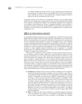 UNIDAD VIII • La dimensión social de la psicología
334
en realidad. Imagina una noche oscura en la que repentinamente tu familia tuvo
que ausentarse y te dejaron solo en casa. Después de ver una de las más impac-
tantes películas de terror, es muy probable que cualquier pequeña sombra te
parezca uno de los terroríficos seres de la cinta.
Los grupos sociales en los cuales nos encontramos inmersos o que de alguna forma
pueden ejercer su influjo sobre nosotros pueden afectar nuestras percepciones si inciden
en los supuestos manejados por Allport. Las necesidades corporales, las recompensas
y los castigos, nuestro sistema de valores, la magnitud atribuida a ciertos objetos o
situaciones, nuestras características de personalidad y la presentación de estímulos per-
turbadores, son todos factores susceptibles de ser manipulados por la sociedad, inten-
cionalmente o no.
¿QUÉ ES INFLUENCIA SOCIAL?
La psicología ha dedicado gran parte de sus investigaciones a descubrir la manera en que
algunas personas influyen sobre el comportamiento, el pensamiento, las creencias, los
valores y los sentimientos, las emociones y actitudes de otras personas. La sola presencia
de otros individuos puede estimular o mejorar el desempeño de una tarea mediante
el proceso denominado facilitación (fenómeno que también es observado en especies
animales). Por influencia social entendemos los cambios psicológicos que se generan en
una persona a causa de la manera en que impactan a uno o varios individuos. Bajo este
concepto se suelen englobar algunos fenómenos como la sugestión, la necesidad
de pertenencia, la codependencia, los grupos de referencia, la disonancia cognoscitiva y
el empleo de drogas, entre muchos otros.
Gran parte de la influencia social se produce de manera sutil la mayoría de las ve-
ces, casi siempre a partir de reglas, tradiciones o convencionalismos sociales. Por ello,
la gente generalmente no se da cuenta de dicha influencia hasta el momento en que
viola tales normas. Por ejemplo, cada cultura tiene sus propias normas acerca de lo
que se considera el “espacio personal”, o sea, la distancia física que deben mantener los
adultos cuando están en relación unos con otros. Para los que vivimos en países latinoa-
mericanos es poco común observar que dos hombres adultos se besen; sin embargo,
en los países árabes y en algunos europeos es una tradición común, muestra de afecto y
reconocimiento. Naturalmente la influencia de una persona o grupo de personas sobre
otras se puede manifestar en cualquiera de los aspectos del individuo. Sin embargo es en
cuatro áreas fundamentales en las que podemos apreciar dicha influencia:
a) Conductas. Ejemplos claros de cómo se produce la influencia en los comporta-
mientos de las personas pueden ser algunos casos tan evidentes como éstos: en
la actualidad los grupos juveniles de las zonas populares de las grandes ciudades
tienden a comportarse de maneras muy similares. Prácticamente en casi todo
el mundo es común encontrar paredes y bardas pintadas con graffitis. A dife-
rencia de lo que ocurría hace algunos años, ahora los jóvenes de ambos sexos
se perforan narices, lenguas, ombligos, cejas y otras partes de su cuerpo a la
usanza de algunos pueblos africanos. Lo interesante de fenómenos como éste es
que surgen de manera aparentemente natural en casi todo el planeta, como por
generación espontánea. La misma sociedad acepta como deseable este tipo de
influencia. Es como si se nos hubiera programado con esta orden: “no importa
el grupo humano con el que entres en contacto; cuando lo hagas, déjate influir
por sus integrantes”.
b) Ideas. La influencia sobre ellas se manifiesta con claridad en algunos fenómenos
como los prejuicios, los cambios en las opiniones sustentadas por miembros
de una misma comunidad, los mitos y leyendas, y las ideologías. Por ejemplo,
 