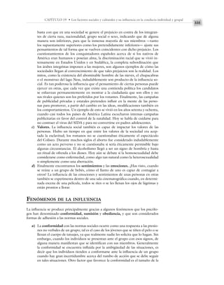 335
CAPÍTULO 19 • Los factores sociales y culturales y su influencia en la conducta individual y grupal
basta con que en una sociedad se genere el prejuicio en contra de los integran-
tes de cierta raza, nacionalidad, grupo social o sexo, indicando que de alguna
manera son inferiores, para que la inmensa mayoría de sus miembros —tanto
los supuestamente superiores como los pretendidamente inferiores— ajuste sus
pensamientos de tal forma que se vuelven coincidentes con dicho prejuicio. Los
cuestionamientos de los conquistadores españoles acerca de si los nativos de
América eran humanos y poseían alma, la discriminación racial que se vivió in-
tensamente en Estados Unidos y en Sudáfrica, la completa subordinación que
los árabes integristas imponen a las mujeres, son algunos ejemplos de cómo las
sociedades llegan al convencimiento de que tales prejuicios son la realidad. Los
mitos, como la existencia del abominable hombre de las nieves, el chupacabras
o el monstruo del lago Ness, indudablemente son producto de la influencia so-
cial. Es tan poderosa la influencia que el pensamiento de ciertas personas puede
ejercer en otras, que cada vez que existe una contienda política los candidatos
se esfuerzan permanentemente en mostrar a la ciudadanía que son ellos y no
sus rivales quienes son los preferidos por los votantes. Finalmente, las campañas
de publicidad privadas y estatales pretenden influir en la mente de las perso-
nas para promover, a partir del cambio en las ideas, modificaciones también en
los comportamientos. Un ejemplo de esto se vivió en los años setenta y ochenta,
cuando casi todos los países de América Latina escucharon intensas campañas
publicitarias en favor del control de la natalidad. Hoy se habla de cuidarse para
no contraer el virus del SIDA y para no convertirse en padres adolescentes.
c) Valores. La influencia social también es capaz de impactar los valores de las
personas. Hubo un tiempo en que entre los valores de la sociedad era acep-
tada la esclavitud; los romanos no se cuestionaban éticamente el espectáculo
del Coliseo. Durante muchos siglos el aborto fue considerado indudablemente
como un acto perverso y no se cuestionaba si sería éticamente permisible bajo
algunas circunstancias. El alcoholismo llegó a ser un signo de hombría y hasta
un ritual de ofrenda a los dioses. Hoy aún se debate si la homosexualidad debe
considerarse como enfermedad, como algo tan natural como la heterosexualidad
o simplemente como una aberración.
d) Finalmente encontramos los sentimientos y las emociones. ¿Has visto, cuando
se reúne a un grupo de bebés, cómo el llanto de uno es capaz de contagiar a
otros? La influencia de las emociones y sentimientos de unas personas en otras
también se experimenta dentro de una sala cinematográfica cuando, en determi-
nada escena de una película, todos se ríen o se les llenan los ojos de lágrimas y
están prontos a llorar.
FENÓMENOS DE LA INFLUENCIA
La influencia se produce principalmente gracias a algunos fenómenos que los psicólo-
gos han denominado conformidad, sumisión y obediencia, y que son considerados
formas de adhesión a las normas sociales.
a) La conformidad con las normas sociales ocurre como una respuesta a las presio-
nes no verbales de un grupo; tal es el caso de los jóvenes que se tiñen el pelo o se
llenan el cuerpo de tatuajes, ya que realmente nadie les solicita que lo hagan. Sin
embargo, cuando los individuos se presentan ante el grupo con esos signos, de
alguna manera manifiestan que se identifican con sus miembros. Generalmente
la conformidad se encuentra influida por la ambigüedad de las situaciones, es
decir que los individuos tienden a conformarse ante la influencia de un grupo
cuando hay gran incertidumbre acerca del rumbo de acción que se debe seguir
en tales situaciones. Otro factor que favorece la conformidad es el tamaño de la
 