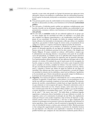 UNIDAD VIII • La dimensión social de la psicología
336
mayoría, ya que entre más grande es el grupo de personas que optan por cierta
alternativa, mayor es la tendencia a conformarse ante las características persona-
les de la gente involucrada, incluyendo su autoestima y su posición al interior del
grupo.
b) Una persona puede actuar de conformidad con las normas del grupo y en priva-
do estar en desacuerdo con ellas; a este fenómeno se le ha llamado conformidad
pública.
c) Por otra parte, el individuo puede cambiar sus opiniones verdaderamente para
hacerlas coincidir con las del grupo, logrando también una conformidad en sus
pensamientos, creencias y valores; a este fenómeno se le ha denominado acepta-
ción privada.
d) Por otro lado, la sumisión resulta de una solicitud explícita de un grupo que
no tiene ningún tipo de autoridad real sobre un individuo o un grupo para
que cumplan con algunos requerimientos, y así considerarlos como parte inte-
grante de esa comunidad. Por ejemplo, los clubes de cualquier índole general-
mente solicitan a los interesados en incorporarse a ellos que cubran con requisitos
específicos, que pueden ir desde el pago de ciertas cuotas, al acatamiento de un
código de conducta o a superar exitosamente algunas pruebas de iniciación.
e) Obediencia. En contraste con la sumisión, la obediencia se produce como res-
puesta a la demanda específica de una figura de autoridad. El experimento más
famoso acerca de la obediencia proviene de los años sesenta y fue dirigido por
Stanley Milgram. El ensayo consistió en ordenar a 40 hombres y mujeres que
le administraran una descarga eléctrica a una persona como parte de un estudio
acerca del aprendizaje. La realidad es que no se aplicaban tales choques eléctricos
y la presunta “víctima” dramatizaba sus respuestas ante las aparentes descargas.
Los experimentadores daban indicaciones de que aplicaran descargas cada vez más
intensas a la víctima. El resultado fue que la mayor parte de los encargados de
hacerlo, aunque se sentían muy incómodos con la tarea y pese al aparente dolor
que le causaban a la víctima, cumplían las órdenes. Con este examen se demos-
tró que casi todas las personas tienden a renunciar a sus propias creencias, valores,
juicio y voluntad, si sienten que deben de seguir las órdenes de una figura de
autoridad. Hoy sabemos que entre mayor sea la reputación y cercanía de la figura
de autoridad en relación con los individuos, mayor será su influencia. Igualmente
se ha encontrado que el factor más poderoso que puede romper la obediencia es
la presencia de otras personas que desobedecen las órdenes.
f) Sugestión. Una manera de lograr la conformidad de uno o varios individuos es
mediante la sugestión. Cuando niños, varios primos y yo nos parábamos en mi-
tad de una calle poco transitada, temprano en una noche despejada. Previamente
puestos de acuerdo, comenzábamos a señalar hacia un lugar específico del cielo
en que solamente se veía la negrura del espacio. Hacíamos comentarios como si
estuviéramos observando un ovni. Al poco tiempo, varios niños más se acerca-
ban a nosotros para tratar de ver el supuesto objeto volador y, en cosa de instantes,
a nuestro alrededor se escuchaban frases como: “¡Sí, ahí está!”, “¡Está cambian-
do de color!”, “¡Se mueve muy raro!”. No había duda, ya habíamos logrado
sugestionar a numerosos chicos, haciéndoles ver lo que realmente no existía. La
sugestión, como ya lo comentamos al principio de este libro, fue ampliamente
usada por Charcot como medio terapéutico, bajo la forma de hipnosis (o mag-
netismo animal, como él lo denominara), y aún hoy se sigue empleando para
mejorar la autoimagen de las personas o provocar desempeños más eficientes en
tareas específicas, como cuando se trata de aumentar la capacidad de memoriza-
ción, la velocidad de lectura o, incluso, para aminorar el dolor. Muchas personas
se han enriquecido sugestionando incautos, so pretexto de enseñarles técnicas
de auto hipnosis o de ofrecerles curas espirituales o naturistas. Sin descartar el
posible beneficio que cualquiera de estas alternativas realmente pueda ofrecer a
 