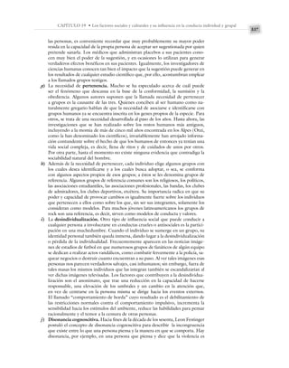 337
CAPÍTULO 19 • Los factores sociales y culturales y su influencia en la conducta individual y grupal
las personas, es conveniente recordar que muy probablemente su mayor poder
resida en la capacidad de la propia persona de aceptar ser sugestionada por quien
pretende sanarla. Los médicos que administran placebos a sus pacientes cono-
cen muy bien el poder de la sugestión, y en ocasiones lo utilizan para generar
verdaderos efectos benéficos en sus pacientes. Igualmente, los investigadores de
ciencias humanas conocen tan bien el impacto que la sugestión puede generar en
los resultados de cualquier estudio científico que, por ello, acostumbran emplear
a los llamados grupos testigos.
g) La necesidad de pertenencia. Mucho se ha especulado acerca de cuál puede
ser el fenómeno que descansa en la base de la conformidad, la sumisión y la
obediencia. Algunos autores suponen que la llamada necesidad de pertenecer
a grupos es la causante de las tres. Quienes conciben al ser humano como na-
turalmente gregario hablan de que la necesidad de asociarse e identificarse con
grupos humanos ya se encuentra inscrita en los genes propios de la especie. Para
otros, se trata de una necesidad desarrollada al paso de los años. Hasta ahora, las
investigaciones que se han realizado sobre los restos humanos más antiguos,
incluyendo a la momia de más de cinco mil años encontrada en los Alpes (Otzi,
como la han denominado los científicos), invariablemente han arrojado informa-
ción contundente sobre el hecho de que los humanos de entonces ya tenían una
vida social compleja, es decir, llena de ritos y de cuidados de unos por otros.
Por otra parte, hasta el momento no existe ninguna evidencia que contradiga la
sociabilidad natural del hombre.
h) Además de la necesidad de pertenecer, cada individuo elige algunos grupos con
los cuales desea identificarse y a los cuales busca adoptar, o sea, se conforma
con algunos aspectos propios de esos grupos; a éstos se les denomina grupos de
referencia. Algunos grupos de referencia comunes son los religiosos, los políticos,
las asociaciones estudiantiles, las asociaciones profesionales, las bandas, los clubes
de admiradores, los clubes deportivos, etcétera. Su importancia radica en que su
poder y capacidad de provocar cambios es igualmente fuerte sobre los individuos
que pertenecen a ellos como sobre los que, sin ser sus integrantes, solamente los
consideran como modelos. Para muchos jóvenes latinoamericanos los grupos de
rock son una referencia, es decir, sirven como modelos de conducta y valores.
i) La desindividualización. Otro tipo de influencia social que puede conducir a
cualquier persona a involucrarse en conductas crueles o antisociales es la partici-
pación en una muchedumbre. Cuando el individuo se sumerge en un grupo, su
identidad personal también queda inmersa, dando lugar a la desindividualización
o pérdida de la individualidad. Frecuentemente aparecen en las noticias imáge-
nes de estadios de futbol en que numerosos grupos de fanáticos de algún equipo
se dedican a realizar actos vandálicos, como combatir ferozmente a la policía, sa-
quear negocios o destruir cuanto encuentran a su paso. Al ver tales imágenes esas
personas nos parecen verdaderos salvajes, casi inhumanos; sin embargo, fuera de
tales masas los mismos individuos que las integran también se escandalizarían al
ver dichas imágenes televisadas. Los factores que contribuyen a la desindividua-
lización son el anonimato, que trae una reducción en la capacidad de hacerse
responsable, una elevación de los umbrales y un cambio en la atención que,
en vez de centrarse en la persona misma se dirige hacia los eventos externos.
El llamado “comportamiento de horda” cuyo resultado es el debilitamient