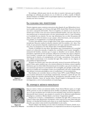 UNIDAD I • Fundamentos científicos y campos de aplicación de la psicología actual
18
Sin embargo, deberán pasar más de cien años en nuestro viaje para que la palabra
psicología sea utilizada por primera vez en el título de un libro, cuando el filósofo
alemán Christian von Wolff escribió La psicología empírica y la psicología racional. Aquí
termina este breve recorrido.
LA LLEGADA DEL POSITIVISMO
Nuestro siguiente paseo comienza unos pocos años después de que Melanchton inven-
tara la palabra psicología; en la Francia del siglo XVII, donde René Descartes formula
una nueva concepción del hombre. Para él, el espíritu y la materia ya no son dos ele-
mentos que al unirse crean una nueva sustancia llamada hombre, sino que cada uno es
una sustancia que se encuentra junto a la otra, interactuando entre sí, y que el hombre
es el resultado de esa relación. En este viaje deberíamos leer su obra Las pasiones del
alma, en la que refiere la manera en que cuerpo y alma intervienen, con sus caracterís-
ticas propias, en el surgimiento y el control de las pasiones.
Un poco más adelante conoce al inglés John Locke, quien caminando por la brecha
iniciada por Descartes analiza la relación existente entre los sentidos y las ideas. Para
Locke, lo que pensamos depende completamente de lo que captamos del mundo exte-
rior; ésta es su propuesta en la obra Ensayo sobre el entendimiento humano.
Viendo el resultado de estas ideas, descubrimos que el pensamiento de la sociedad
avanzó en la dirección marcada, el espíritu fue concebido como la parte intangible e
inmaterial del hombre, mientras que el cuerpo se identificó con la materia. Muchos
pensadores, siguiendo las tesis cartesianas, influyeron en las ideas de la época y llegaron,
con el tiempo, a postular que el espíritu era la parte buena y noble del ser humano,
mientras que la materia, en contraposición, era lo malo y pecaminoso. Este punto de
vista influirá enormemente en la sociedad del siglo XIX, cuando vio sus orígenes el
psicoanálisis de Sigmund Freud.
Al seguir con nuestro viaje, unos años más tarde, iremos al encuentro del francés Au-
gusto Comte, quien establece que a las ciencias solamente les interesa conocer aquellos
fenómenos que son observables directamente por los sentidos y que, por el contrario, no
son ciencias las que buscan el conocimiento de lo intangible, por ejemplo, el alma. Ade-
más de ser el padre de la sociología, Comte crea el positivismo, del cual se desprenderán
más adelante corrientes psicológicas como el conductismo y el neoconductismo.
Para finalizar este recorrido, demos un brinco hasta 1879, cuando Wilhelm Wundt
crea el primer laboratorio de psicología experimental, momento a partir del que esta
ciencia adopta los métodos experimentales de investigación, buscando romper con su
tradición filosófica. Autor de muchas obras, Wundt empleó la introspección en sus
investigaciones y creó el estructuralismo en la psicología.
EL ENFOQUE MÉDICO-BIOLÓGICO
Esta vez vamos a visitar a un eminente médico, Franz Anton Mesmer quien, en el siglo
XVIII, presenta su tesis La influencia de las estrellas y los planetas como fuerzas curati-
vas, en la que nos plantea que en todos los seres animados existe una fuerza magnética,
desconocida hasta entonces, que propicia la curación de los diferentes padecimientos
psicológicos y somáticos. Mesmer llamó a esta fuerza “magnetismo animal”.
Después de su muerte, y trasladándonos a mediados del siglo XIX, el doctor Jean
Charcot refuta estas afirmaciones al proponer como causa de las curas observadas por
Mesmer a la facultad del hombre para entrar en un estado hipnótico. Charcot también
descubre que existen varios niveles de profundidad en este sueño.
Nuestro último viaje finaliza con una visita al consultorio de Charcot, donde un jo-
ven médico de Viena estudia el hipnotismo y se sorprende de sus efectos en las pacientes
Figura 2.1
Wilhelm Wundt
Figura 2.2
Franz Anton Mesmer
 