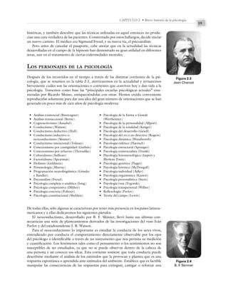 19
CAPÍTULO 2 • Breve historia de la psicología
histéricas, y también descubre que las técnicas utilizadas en aquel entonces no produ-
cían una cura verdadera de las pacientes. Consternado por estos hallazgos, decide iniciar
un nuevo camino. El médico era Sigmund Freud; y su nueva vía, el psicoanálisis.
Pero antes de cancelar el pasaporte, cabe anotar que en la actualidad las técnicas
desarrolladas en el campo de la hipnosis han demostrado su gran utilidad en diferentes
áreas, aun en el tratamiento de ciertas enfermedades mentales.
LOS PERSONAJES DE LA PSICOLOGÍA
Después de los recorridos en el tiempo a través de las distintas corrientes de la psi-
cología, que se resumen en la tabla 2.1, aterrizaremos en la actualidad y revisaremos
brevemente cuáles son las orientaciones o corrientes que conviven hoy y dan vida a la
psicología. Tomemos como base las “principales escuelas psicológicas actuales” enu-
meradas por Ricardo Musso, enriqueciéndolas con otras. Hemos creído conveniente
reproducirlas solamente para dar una idea del gran número de orientaciones que se han
generado en poco más de cien años de psicología moderna:
Figura 2.3
Jean Charcot
• Análisis existencial (Binswagner)
• Análisis transaccional (Berne)
• Cognoscitivismo (Ausubel)
• Conductismo (Watson)
• Conductismo deductivo (Hull)
• Conductismo inductivo o
neoconductismo (Skinner)
• Conductismo intencional (Tolman)
• Conexionismo por contigüidad (Guthrie)
• Conexionismo por refuerzo (Thorndike)
• Culturalismo (Sullivan)
• Factorialismo (Spearman)
• Holismo (Goldstein)
• Personología (Murray)
• Programación neurolingüística (Grinder
y Bandler)
• Psicoanálisis (Freud)
• Psicología compleja o analítica (Jung)
• Psicología comprensiva (Dilthey)
• Psicología concreta (Politzer)
• Psicología constitucional (Sheldon)
• Psicología de la forma o Gestalt
(Wertheimer)
• Psicología de la personalidad (Allport)
• Psicología de la totalidad (Krüger)
• Psicología del desarrollo (Gesell)
• Psicología del yo o no directiva (Rogers)
• Psicología dinámica (Woodworth)
• Psicología eidética (Haensch)
• Psicología estructural (Spranger)
• Psicología existencialista (Frankl)
• Psicología fenomenológica (Jaspers y
Merleau Ponty)
• Psicología genética (Piaget)
• Psicología hórmica (McDougall)
• Psicología individual (Adler)
• Psicología organísmica (Kantor)
• Psicología personalística (Stern)
• Psicología rusa (Vygotski)
• Psicología transpersonal (Wilber)
• Reflexología (Pavlov)
• Teoría del campo (Lewin)
De todas ellas, sólo algunas se caracterizan por tener más presencia en los países latinoa-
mericanos y a ellas dedicaremos los siguientes párrafos.
El neoconductismo, desarrollado por B. F. Skinner, llevó hasta sus últimas con-
secuencias una serie de planteamientos derivados de las investigaciones del ruso Iván
Pavlov y del estadounidense J. B. Watson.
Para el neoconductismo lo importante es estudiar la conducta de los seres vivos,
entendiendo por conducta el comportamiento directamente observable por los ojos
del psicólogo o identificable a través de un instrumento que nos permita su medición
y cuantificación. Los fenómenos tales como el pensamiento o los sentimientos no son
susceptibles de ser estudiados, ya que no se puede observar dentro de la cabeza de
una persona y así conocer sus ideas. Esta corriente sostiene que toda conducta puede
describirse mediante el análisis de los estímulos que la provocan y plantea que es una
respuesta espontánea o aprendida ante estímulos del ambiente. Establece que es factible
manipular las consecuencias de las respuestas para extinguir, castigar o reforzar una
Figura 2.4
B. F
. Skinner
 