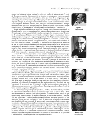 23
CAPÍTULO 2 • Breve historia de la psicología
atraído por la idea de brindar ayuda a los niños por medio de la psicoterapia. A partir
de diversas experiencias elabora su tesis: el hombre es naturalmente bueno, y cuando
enferma basta con que reciba aceptación no crítica por parte de su terapeuta para que
encuentre por sí mismo el camino que debe seguir para vivir bien integrado a la sociedad.
Bajo este enfoque, la psicología se orienta básicamente hacia la identificación del camino
adecuado para el desarrollo humano, o sea, la vía para convertirse en “personas”. Aunque
este enfoque fue aplicado al principio como una opción de terapia, con el tiempo y nuevas
investigaciones ha demostrado su utilidad en los terrenos educativo y comunitario.
Siendo originalmente biólogo, el suizo Jean Piaget se interesó de manera profunda en
el estudio de los procesos mentales y cómo se desarrollan en los primeros años de vida.
De aquí surgió su interés y decisión de estudiar psicología. Sus estudios sobre el desarro-
llo de la inteligencia, del juicio moral y de los conceptos lógicos y matemáticos fueron
dando cuerpo, poco a poco, a la psicología genética. Para Piaget existen cuatro etapas a
lo largo de las cuales se construye la inteligencia a partir del nacimiento. Durante los dos
primeros años de vida se atraviesa la etapa sensomotriz, en la que los niños descubren las
relaciones entre sus cuerpos y el entorno. El nombre de esta etapa proviene del hecho
de que las primeras manifestaciones de la inteligencia surgen a partir de percepciones
sensoriales y de actividades motrices. La segunda es la etapa pre-operacional, que ocurre
entre los 2 y 6 años aproximadamente; en ella el pensamiento de los niños comienza a
utilizar símbolos y es egocéntrico, es decir, se centra en sí mismo. Por ello, el niño piensa
desde cierta perspectiva a la que considera como la realidad absoluta.
La etapa de operaciones concretas ocurre entre los 7 y 12 años, momento en el que
el niño comienza a razonar lógicamente. Por último, la etapa de operaciones formales
se caracteriza por la habilidad de formular hipótesis y probarlas sistemáticamente. En
ellas intervienen tres procesos que facilitan la evolución: el principio de asimilación, por
medio del cual el cerebro se ajusta al objeto que será asimilado; el principio de acomo-
dación, que facilita la incorporación de los nuevos conceptos a los esquemas preexisten-
tes en el cerebro; y el de organización, gracias al cual lo recientemente aprendido, junto
con los conocimientos previos, adquieren una nueva estructura o esquema que facilita
su manejo por parte del individuo.
Como resultado de sus experiencias en los campos de concentración nazis durante
la Segunda Guerra Mundial, y basado en su formación psiquiátrica, el austriaco Viktor
Frankl elaboró su psicología existencialista. Aunque había sido discípulo de Freud, poco
tardó en apartarse de las enseñanzas de su maestro y establecer sus propios postulados
acerca del hombre. Para Frankl, el ser humano es un ente llamado a trascender; su
vida debe tener un sentido o significado que puede ser dado por el amor, el trabajo,
la amistad o la búsqueda de trascendencia. En sus investigaciones descubrió que una
buena parte de las neurosis que vivimos en la sociedad contemporánea son producto de
vidas que transcurren sin un propósito definido. A este tipo de enfermedades Frankl las
llamó neurosis noógenas o del espíritu.
Fue el interés de un par de psicólogos (John Grinder y Richard Bandler) por imitar
las extraordinarias habilidades de dos excelentes colegas suyos lo que los llevó a desa-
rrollar un modelo de comunicación que les permitió adquirir las mismas conductas que
consideraron como deseables de aquellos modelos. Su interés los condujo a sistema-
tizar sus hallazgos y a enriquecerlos con descubrimientos acerca de la manera en que
funcionan ciertos procesos cerebrales. A partir de ahí crearon la llamada programación
neurolingüística, la que con ayuda de la tecnología es capaz de producir, en unos cuan-
tos minutos o días, cambios verdaderamente asombrosos en el comportamiento y en los
sentimientos, a partir de la relación que mantienen el pensamiento, el comportamiento
y el lenguaje. Por medio de la utilización de la imaginación, los llamados pensamientos
positivos y algunas conductas que se convierten en poderosos símbolos para “anclar”
los nuevos hábitos. Se ha demostrado efectividad en la eliminación de temores y fobias,
disminución de los tiempos de aprendizaje, incremento en la retención de lo aprendido
y mayor satisfacción de las personas con su propia existencia.
Figura 2.7
Carl Rogers
Figura 2.8
Jean Piaget
Figura 2.9
Viktor Frankl
Figura 2.10
John Grinder
 