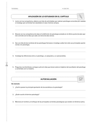 APLICACIÓN DE LO ESTUDIADO EN EL CAPÍTULO
1. Junto con tus compañeros, elabora una lista de actividades que realicen psicólogos conocidos por ustedes
e investiga qué corrientes han estudiado en esos mismos campos.
2. Discute con tus compañeros de clase si la definición de psicología anotada en el último punto de este capí-
tulo coincide con la idea que cada uno tenía de esta ciencia.
3. Haz una lista de los nombres de los psicólogos famosos e investiga cuáles han sido sus principales aporta-
ciones a la psicología.
4. Investiga las diferencias entre un psicólogo, un psiquiatra y un psicoanalista.
5. Pregunta a tus familiares y amigos cuál es la idea que tienen sobre el objetivo de la profesión del psicólogo
y coméntalo con tu maestro.
AUTOEVALUACIÓN
De memoria
1. ¿Cuál te parece la principal aportación de los socráticos a la psicología?
2. ¿Quién acuñó el término psicología?
3. Menciona el nombre y el enfoque de las principales corrientes psicológicas que existen en América Latina.
NOMBRE: • GRUPO
 