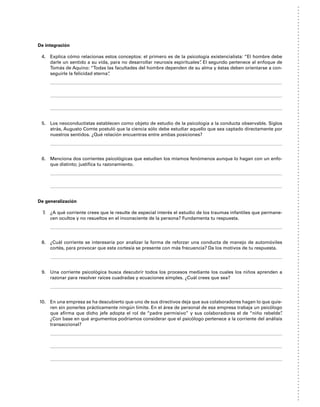 De integración
4. Explica cómo relacionas estos conceptos: el primero es de la psicología existencialista: “El hombre debe
darle un sentido a su vida, para no desarrollar neurosis espirituales”
. El segundo pertenece al enfoque de
Tomás de Aquino: “Todas las facultades del hombre dependen de su alma y éstas deben orientarse a con-
seguirle la felicidad eterna”
.
5. Los neoconductistas establecen como objeto de estudio de la psicología a la conducta observable. Siglos
atrás, Augusto Comte postuló que la ciencia sólo debe estudiar aquello que sea captado directamente por
nuestros sentidos. ¿Qué relación encuentras entre ambas posiciones?
6. Menciona dos corrientes psicológicas que estudien los mismos fenómenos aunque lo hagan con un enfo-
que distinto; justifica tu razonamiento.
De generalización
7. ¿A qué corriente crees que le resulte de especial interés el estudio de los traumas infantiles que permane-
cen ocultos y no resueltos en el inconsciente de la persona? Fundamenta tu respuesta.
8. ¿Cuál corriente se interesaría por analizar la forma de reforzar una conducta de manejo de automóviles
cortés, para provocar que esta cortesía se presente con más frecuencia? Da los motivos de tu respuesta.
9. Una corriente psicológica busca descubrir todos los procesos mediante los cuales los niños aprenden a
razonar para resolver raíces cuadradas y ecuaciones simples. ¿Cuál crees que sea?
10. En una empresa se ha descubierto que uno de sus directivos deja que sus colaboradores hagan lo que quie-
ren sin ponerles prácticamente ningún límite. En el área de personal de esa empresa trabaja un psicólogo
que afirma que dicho jefe adopta el rol de “padre permisivo” y sus colaboradores el de “niño rebelde”
.
¿Con base en qué argumentos podríamos considerar que el psicólogo pertenece a la corriente del análisis
transaccional?
 