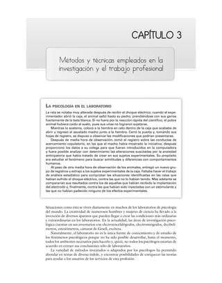 CAPÍTULO 3
CAPÍTULO 3
Métodos y técnicas empleados en la
investigación y el trabajo profesional
LA PSICOLOGÍA EN EL LABORATORIO
La rata se notaba muy alterada después de recibir el choque eléctrico; cuando el expe-
rimentador abrió la caja, el animal saltó hasta su pecho, prendiéndose con sus garras
fuertemente de la bata blanca. Si no fuera por la reacción rápida del científico, el pobre
animal hubiera caído al suelo, pues sus uñas no lograron sujetarse.
Mientras lo sostenía, colocó a la hembra en celo dentro de la caja que acababa de
abrir y regresó al asustado macho junto a la hembra. Cerró la puerta y, tomando sus
hojas de registro, se dispuso a observar las modificaciones que podrían presentarse.
Después de media hora de observación, tomó el registro sobre las conductas de
acercamiento copulatorio, en las que el macho había mostrado la iniciativa; después
proporcionó los datos a su colega para que fueran introducidos en la computadora
y fuera posible analizar con detenimiento las alteraciones suscitadas por la ansiedad
anticipatoria que había tratado de crear en sus sujetos experimentales. Su propósito
era estudiar el fenómeno para buscar similitudes y diferencias con comportamientos
humanos.
Al paso de otra media hora de observación de los animales, entregó un nuevo gru-
po de registros y extrajo a los sujetos experimentales de la caja. Faltaba hacer el trabajo
de análisis estadístico para comprobar las situaciones identificadas en las ratas que
habían sufrido el choque eléctrico, contra las que no lo habían tenido. Más adelante se
compararían sus resultados contra los de aquellas que habían recibido la implantación
del electrodo y, finalmente, contra las que habían sido inyectadas con un estimulante y
las que no habían padecido ninguno de los efectos experimentales.
Situaciones como ésta se viven diariamente en muchos de los laboratorios de psicología
del mundo. La creatividad de numerosos hombres y mujeres de ciencia ha llevado a la
invención de diversos aparatos que pueden llegar a crear las condiciones más ordinarias
y extraordinarias en los laboratorios. En la actualidad, las áreas de investigación psico-
lógica cuentan en sus inventarios con electroencefalógrafos, electromiógrafos, decibelí-
metros, estesiómetros, cámaras de Gesell, etcétera.
Naturalmente, el laboratorio no es la única fuente de conocimiento y de estudio de
los fenómenos psicológicos porque no ha sido posible desarrollar, hasta el momento,
todos los ambientes necesarios para hacerlo y, quizá, no todos los psicólogos estarían de
acuerdo en extraer sus conclusiones sólo de laboratorios.
La variedad de métodos inventados o adaptados por los psicólogos ha permitido
ahondar en temas de diversa índole, y encontrar posibilidades de enriquecer las teorías
para ayudar a los usuarios de los servicios de esta profesión.
 