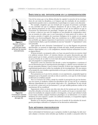 UNIDAD I • Fundamentos científicos y campos de aplicación de la psicología actual
30
Figura 3.1
Aparato utilizado a
principios del
siglo XX para medir
el tiempo de reacción
ante estímulos.
INFLUENCIA DEL INVESTIGADOR EN LA EXPERIMENTACIÓN
Uno de los temas que en las últimas décadas ha captado la atención de los investiga-
dores de casi todas las disciplinas, es el impacto que los resultados de sus estudios y
experimentos pueden tener y, naturalmente, la psicología no es ajena a esta discusión.
Por ejemplo, imagínate que eres invitado por un grupo de personas a participar
en una actividad (sin que te expliquen claramente de qué se trata), pero te dicen
que deberás presentarte un día y hora específicos en uno de los edificios en que se
encuentran los laboratorios de psicología. Imagina que asistes a la cita acordada y
te invitan a observar una serie de imágenes en una pantalla de computadora mien-
tras un montón de cables, que te son conectados en varias partes de la cabeza y de
las manos, permite el registro de reacciones biológicas de tu cuerpo en un equipo
parecido a un electrocardiógrafo. Bajo esas condiciones no es difícil concluir que es
muy probable que algunas respuestas al experimento ocurran de manera distinta a tu
comportamiento diario, y que los resultados no sean tan “naturales” o “espontáneos” como
sería deseable.
¿Qué opinas de esto? ¿Actuarías “naturalmente” si a tu clase llegaran tres personas
desconocidas y se sentaran en algún lugar al fondo del salón, donde permanecieran en
silencio, observándote a ti y a tus compañeros, mientras hicieran anotaciones en clave
en alguna libreta?
Si fueras invitado a un pequeño salón, en el que una pared tuviera un enorme cristal
y te pidieran sentarte frente a él mientras discutes con gente desconocida que sólo
parece querer que te enojes, ¿actuarías exactamente como siempre lo haces o te influiría
un poco el hecho de no saber si al otro lado del espejo hay gente que sí te puede ver y
que está juzgando tu comportamiento?
Situaciones como las anteriores han llevado a varios investigadores a cuestionar el
uso de laboratorios para la experimentación psicológica y a diseñar nuevos métodos con
los que pretenden eliminar, o por lo menos controlar, el efecto que cualquier situación
experimental pueda ejercer sobre los resultados de las investigaciones. De esta manera
se ha tratado de crear estudios experimentales en los que el control de todas las variables
es llevado al extremo.
Pero pensemos en el caso de los animales: en un experimento, ¿responderá igual un
chimpancé que se ha pasado casi toda su vida en cautiverio, a uno que ha vivido siempre
en libertad en su hábitat natural?
Aun en el terreno de la física, donde ha existido la percepción de que los fenóme-
nos son exactos, la moderna cuántica ha descubierto que un rayo de luz se comporta
diferente dependiendo de si está siendo observado o no. ¿Asombroso? Si esto sucede
así con la luz, ¿cómo será con los humanos? Y, ¿en qué medida podemos confiar en las
conclusiones de los científicos?
Seguramente ahora ya tienes una idea más clara de las razones por las cuales este
tema lleva décadas en la mesa de discusión; de la cautela con la que es necesario inter-
pretar los resultados de cualquier estudio o investigación, y de por qué subsiste la duda
si será mejor estudiar cualquier fenómeno psicológico en un laboratorio o si es mejor
olvidarnos de estos espacios y acudir a los ambientes naturales, o si requerimos alguna
manera de conjuntar ambos.
Basados en lo anterior, prosigamos ahora con el estudio de los métodos de investi-
gación psicológica utilizados en cualquiera de las alternativas ambientales.
LOS MÉTODOS PSICOLÓGICOS
Ante la diversidad de fenómenos que se propone estudiar la psicología, ha sido nece-
sario adoptar o inventar varios métodos que faciliten su estudio o actuación sobre los
Figura 3.2
Cronoscopio utilizado
en la primera década
del siglo XX.
 