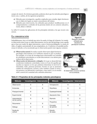 31
CAPÍTULO 3 • Métodos y técnicas empleados en la investigación y el trabajo profesional
campos de interés. En términos generales, podemos decir que los métodos psicológicos
tienen uno, o ambos, de los siguientes propósitos:
a) Métodos para investigación, aquellos empleados para estudiar algún fenómeno
con el objeto de lograr un mejor conocimiento del mismo.
b) Métodos para intervención, los utilizados para producir modificaciones en el
comportamiento o actitudes de las personas dentro de un contexto educativo,
social, clínico o laboral.
La tabla 3.1 resume las aplicaciones de los principales métodos a los que recurre esta
ciencia.
LA OBSERVACIÓN
Indudablemente, éste es el método que más se ha usado a lo largo de la historia. Se conside-
ra observación tanto la que se realiza directamente con los ojos del psicólogo como aquella
que se hace por medio de algún instrumento, como el electroencefalógrafo, la cámara de
video, el registro automatizado de una computadora, etc. Conforme se ha podido perfec-
cionar el método, se ha encontrado que la observación puede tener algunas variantes:
a) Observación natural. Se realiza cuando observamos algún fenómeno
psicológico directamente en el ambiente natural en que se produce.
Por ejemplo, si se trata de investigaciones relacionadas con actitudes
de estudiantes universitarios, se acude directamente a sus salones para
realizar ahí la observación.
b) Observación de laboratorio o dirigida. Es la que se desarrolla bajo
condiciones totalmente controladas, como es el caso de aquellas que
suceden en espacios en los que podemos determinar el nivel de lu-
minosidad, ruido, personas presentes, horario en que se presenten
cambios de estimulación, etcétera; como también cuando se invita a
una persona a un laboratorio a participar, como sujeto, en un estudio
sobre control de la ansiedad ante estímulos dolorosos.
Figura 3.3
Diapasón ajustable
utilizado para
estudios de
percepción auditiva.
Figura 3.4
El observador provoca cambios
en la conducta.
Tabla 3.1. Propósitos de los principales métodos psicológicos
Método Investigación Intervención
Observación
Entrevista
Preexperimental
Experimental
Interpretación
de los sueños
Psicometría
Diálogo
Escala de
actitud
X
X
X
X
X
X
X
X
X
X
X
X
X
Método Investigación Intervención
Introspección
Psicofísico
Cuasiexperimental
Asociación libre
Hipnosis
Proyectivo
Encuesta
de opinión
Estudio
de casos
X
X
X
X
X
X
X
X
X
X
X
X
X
X
 