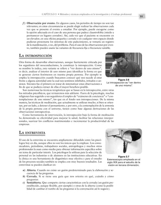 33
CAPÍTULO 3 • Métodos y técnicas empleados en la investigación y el trabajo profesional
f ) Observación por evento. En algunos casos, los periodos de tiempo no son tan
relevantes; en estas circunstancias se puede elegir realizar las observaciones cada
vez que se presente el evento a estudiar. Por ejemplo, puede escogerse como
la opción adecuada en el caso de una persona que padece claustrofobia (miedo a
permanecer en lugares cerrados). Así, cada vez que el paciente se encuentre en
un elevador, en una oficina pequeña y cerrada o en cualquier otro espacio donde
pudieran presentarse los síntomas de este padecimiento, se tomaría un registro
de la manifestación, o no, del problema. Para el caso de las observaciones por even-
to, también pueden usarse las variantes de frecuencia fija o frecuencia variable.
LA INTROSPECCIÓN
Otra forma de desarrollar observaciones, aunque fuertemente criticada por
los seguidores del neoconductismo, la constituye la introspección. Como
su nombre lo indica, esta variante se refiere a “ver dentro de uno mismo”,
es decir, analizar el interior de uno mismo para identificar la forma en que
se generan ciertos fenómenos en nuestra propia persona. Por ejemplo se
emplea la introspección cuando buscamos conocer qué nos sucede al estar
frente a alguna autoridad ante la cual nos sentimos inhibidos, irritados o an-
siosos. Sócrates fue el primero en tratar de sistematizar estas observaciones a
fin de que se pudiera extraer de ellas el mayor beneficio posible.
Son numerosas las técnicas terapéuticas que se basan en la introspección, entre otras
los métodos psicofísicos, que revisaremos más adelante. Fuera de la psicología, muchas
religiones han sugerido a sus seguidores el empleo de “exámenes de conciencia” o “con-
templaciones de uno mismo”, los que en el fondo son introspecciones. De la misma
manera, las técnicas de meditación, que actualmente se utilizan mucho, si bien se orien-
tan, por un lado, a detener el pensamiento, y por otro, a la contemplación de la armonía
de la propia persona con el universo, tienen como base algunas derivaciones de las
observaciones introspectivas.
Como herramienta de intervención, la introspección bajo la forma de meditación
ha demostrado su efectividad para mejorar la salud, facilitar las relaciones interper-
sonales, suavizar los conflictos matrimoniales e incrementar la productividad de las
empresas.
LA ENTREVISTA
El uso de la entrevista se encuentra ampliamente difundido entre los psicó-
logos hoy en día, aunque ellos no son los únicos que la emplean. Los comu-
nicadores, periodistas, trabajadores sociales, antropólogos y muchos otros
profesionales la usan como medio para obtener información específica sobre
un tema de particular interés. Los psicólogos la utilizan para la selección de
personal en las industrias o de alumnos en las instituciones educativas. En
la clínica es una herramienta de diagnóstico muy efectiva y para el estudio
de los procesos sociales también se emplea con muy buenos resultados. Las
entrevistas se pueden clasificar en:
a) Abierta. Cuando no existe un guión predeterminado para la elaboración y se-
cuencia de las preguntas.
b) Cerrada. Si se tiene una guía que nos orienta en qué, cuándo y cómo
preguntar.
c) Semiabierta. Que comparte ciertas características con la cerrada (un guión pre-
establecido, aunque flexible, por ejemplo) y otras de la abierta (como la posibi-
lidad de cambiar el rumbo de las preguntas si la conversación así lo sugiere).
Figura 3.6
La introspección es “ver dentro
de uno mismo”
.
Figura 3.7
Estereoscopio empleado en el
siglo XIX para el estudio de la
visión en tercera dimensión.
 